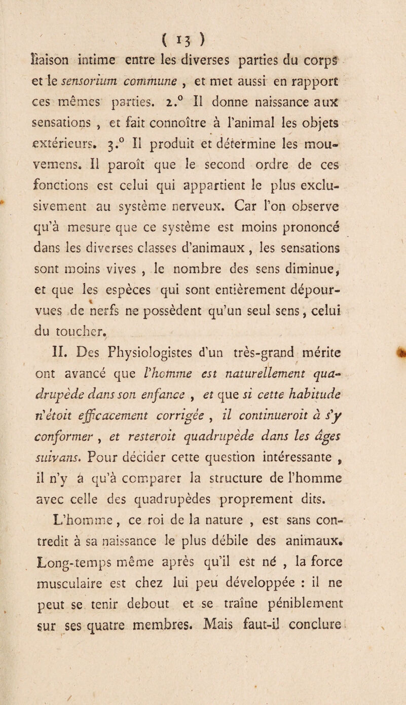 liaison intime entre les diverses parties du corps et le sensorium commune , et met aussi en rapport ces mêmes parties. 2.0 Il donne naissance aux: sensations , et fait connoître à l’animal les objets extérieurs. 3.0 Il produit et détermine les mou- vemens. Il paroît que le second ordre de ces fonctions est celui qui appartient le plus exclu¬ sivement au système nerveux. Car l’on observe qu’à mesure que ce système est moins prononcé dans les diverses classes d’animaux , les sensations sont moins vives , le nombre des sens diminue, et que les espèces qui sont entièrement dépour- % vues de nerfs ne possèdent qu’un seul sens, celui du toucher. IL Des Physiologistes d’un très-grand mérite ë ont avancé que Vhotnme est naturellement qua¬ drupède dans son enfance , et que si cette habitude nétoit efficacement corrigée , il continuer oit à s'y conformer , et resteroit quadrupède dans les âges suivans. Pour décider cette question intéressante , il n’y â qu’à comparer la structure de l’homme avec celle des quadrupèdes proprement dits. L’homme, ce roi de la nature , est sans con¬ tredit à sa naissance le plus débile des animaux. Long-temps même après qu’il est né , la force musculaire est chez lui peu développée : il ne peut se tenir debout et se traîne péniblement sur ses quatre membres. Mais faut-il conclure /