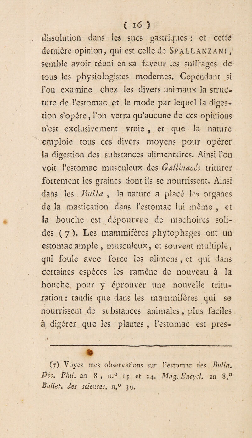 dissolution dans les sucs gastriques : et cettë dernière opinion, qui est celle de Spallanzant, semble avoir réuni en sa faveur les suffrages de tous les physiologistes modernes. Cependant si fon examine chez les divers animaux la struc¬ ture de l’estomac et le mode par lequel la diges¬ tion s’opère, l’on verra qu’aucune de ces opinions n’est exclusivement vraie , et que la nature emploie tous ces divers moyens pour opérer la digestion des substances alimentaires. Ainsi l’on voit l’estomac musculeux des Gallinacés triturer fortement les graines dont ils se nourrissent. Ainsi dans les Bulla > la nature a placé les organes cle la mastication dans l’estomac lui même , et la bouche est dépourvue de mâchoires soli¬ des ( 7 ). Les mammifères phytophages ont un estomac ample , musculeux, et souvent multiple, qui foule avec force les alimens, et qui dans certaines espèces les ramène de nouveau à la bouche pour y éprouver une nouvelle tritu¬ ration : tandis que dans les mammifères qui se nourrissent de substances animales, plus faciles à digérer que les plantes , l’estomac est pres- i (?) Voyez mes observations sur l’estomac des Bulla. Déc. PhiL an 8, n.° 15 et 24, Mag. Encycl. an 8.° Bullet, des sciences, n,° 39.