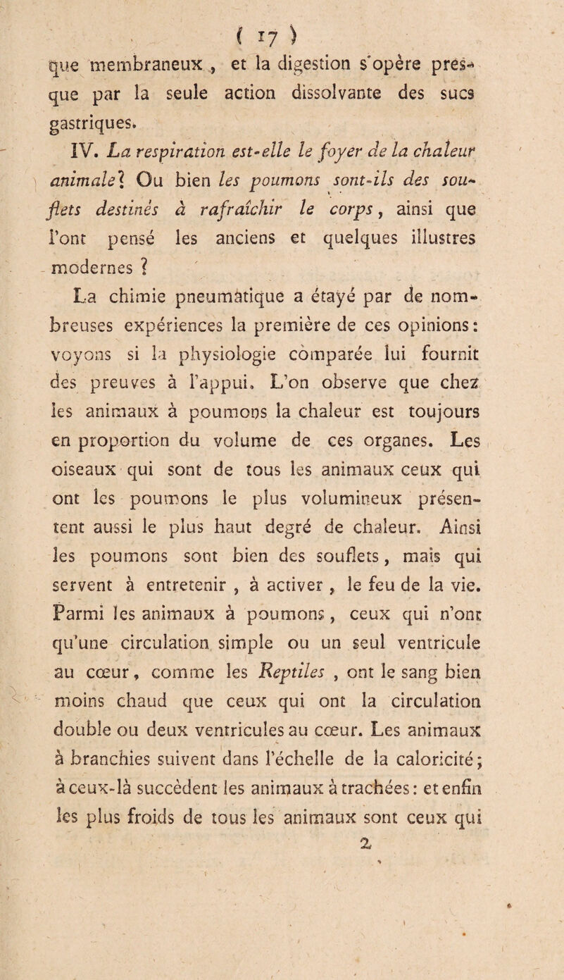 que membraneux , et la digestion s opère prés-* que par la seule action dissolvante des sucs gastriques» IV. La respiration est-elle le foyer de la chaleur ) animale? Ou bien les poumons sont-ils des sou- flets destinés à rafraîchir le corps, ainsi que Font pensé les anciens et quelques illustres modernes ? La chimie pneumatique a étayé par de nom¬ breuses expériences la première de ces opinions: voyons si la physiologie comparée lui fournit des preuves à l’appui. L’on observe que chez les animaux à poumons la chaleur est toujours en proportion du volume de ces organes. Les oiseaux qui sont de tous les animaux ceux qui ont les poumons le plus volumineux présen¬ tent aussi le plus haut degré de chaleur. Ainsi les poumons sont bien des soufkts, mais qui servent à entretenir , à activer , le feu de la vie. Parmi les animaux à poumons, ceux qui n’ont qu’une circulation simple ou un seul ventricule au cœur, comme les Reptiles , ont le sang bien moins chaud que ceux qui ont la circulation double ou deux ventricules au cœur. Les animaux I ** à branchies suivent dans l’échelle de la caloricité; à ceux-là succèdent les animaux à trachées: et enfin les plus froids de tous les animaux sont ceux qui