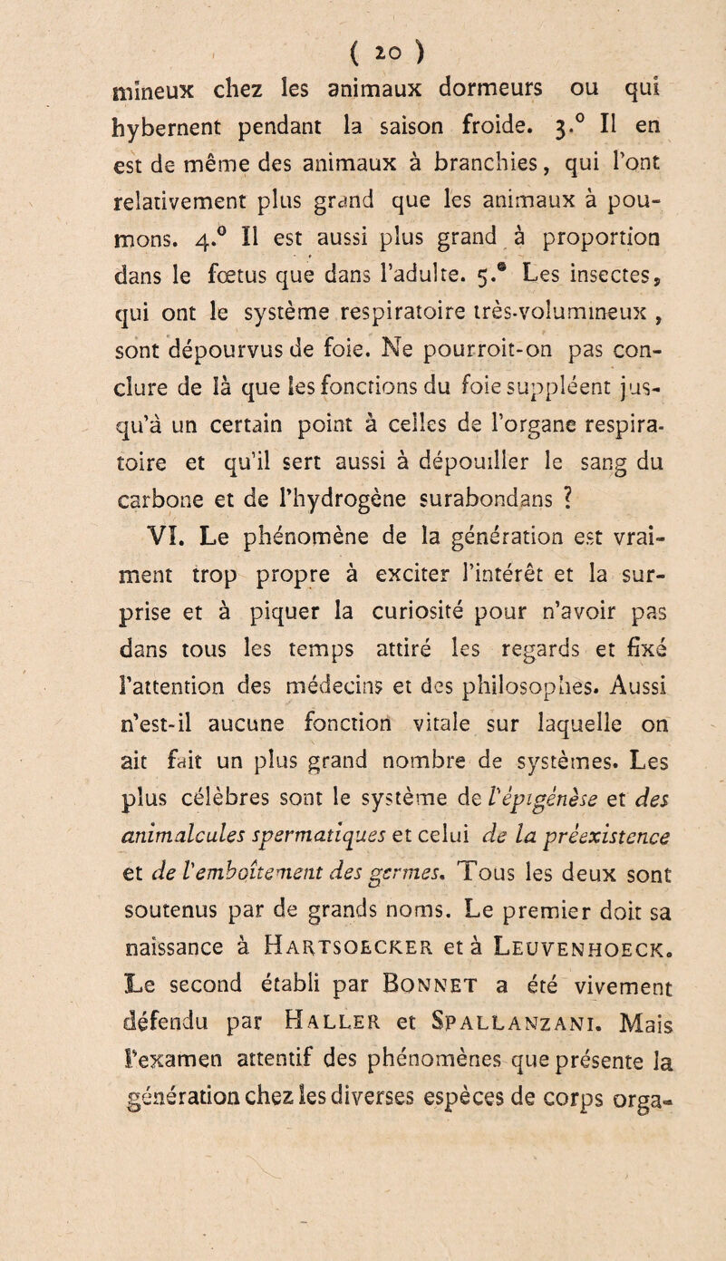 ( *0 ) mîneux chez les animaux dormeurs ou qui hybernent pendant la saison froide. 3.0 Il en est de même des animaux à branchies, qui l’ont relativement plus grand que les animaux à pou¬ mons. 4.0 Il est aussi plus grand à proportion n <* dans le fœtus que dans l’adulte. 5.® Les insectes, qui ont le système respiratoire très-volumineux , sont dépourvus de foie. Ne pourroit-on pas con¬ clure de là que les fonctions du foie suppléent j us¬ qu’à un certain point à celles de l’organe respira¬ toire et qu’il sert aussi à dépouiller le sang du carbone et de l’hydrogène surabondans ? VI. Le phénomène de la génération est vrai¬ ment trop propre à exciter l’intérêt et la sur¬ prise et à piquer la curiosité pour n’avoir pas dans tous les temps attiré les regards et fixé l’attention des médecins et des philosophes. Aussi n’est-il aucune fonction vitale sur laquelle on ait fait un plus grand nombre de systèmes. Les plus célèbres sont le système de l'èpigènèse et des animalcules spermatiques et celui de la préexistence et de l'emboîtement des germes. Tous les deux sont soutenus par de grands noms. Le premier doit sa naissance à Hartsqecker et à Leuvenhoeck. Le second établi par Bonnet a été vivement défendu par Haller et Spallanzani. Mais l’examen attentif des phénomènes que présente la génération chez les diverses espèces de corps orga«