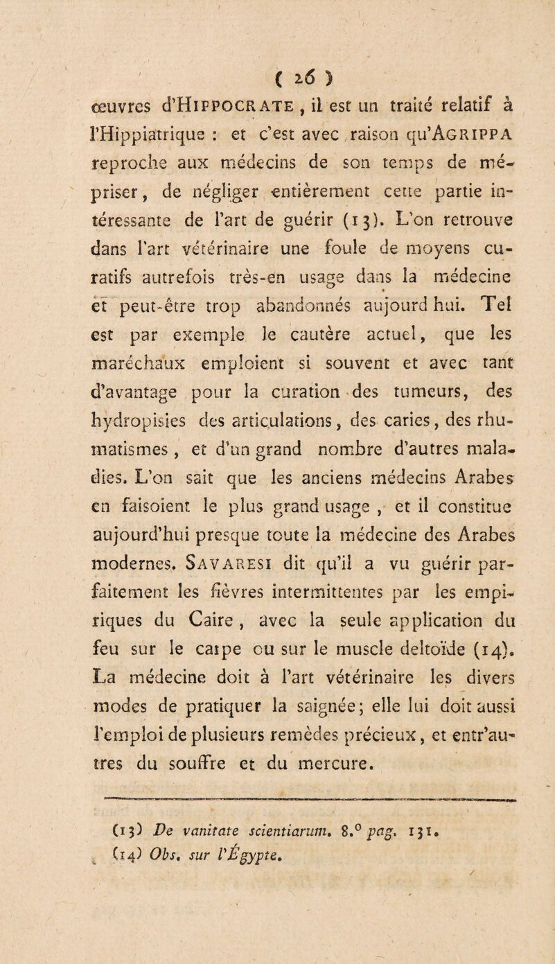 oeuvres cTHifpocrate , il est un traité relatif à î’Hippiatrique : et c’est avec raison qu’AGRiPPA reproche aux médecins de son temps de mé¬ priser , de négliger entièrement cette partie in¬ téressante de l’art de guérir (13). L’on retrouve dans l'art vétérinaire une foule de moyens cu¬ ratifs autrefois très-en usage dans la médecine et peut-être trop abandonnés aujourd hui. Tel est par exemple le cautère actuel, que les maréchaux emploient si souvent et avec tant d’avantage pour la curation des tumeurs, des hydropisies des articulations, des caries, des rhu¬ matismes , et d’un grand nombre d’autres mala¬ dies. L’on sait que les anciens médecins Arabes en faisoient le plus grand usage , et il constitue aujourd’hui presque toute la médecine des Arabes modernes. Savaresi dit qu’il a vu guérir par¬ faitement les fièvres intermittentes par les empi¬ riques du Caire , avec la seule application du feu sur le caipe ou sur le muscle deltoïde (14). La médecine doit à l’art vétérinaire les divers modes de pratiquer la saignée; elle lui doit aussi l'emploi de plusieurs remèdes précieux, et entr’au- très du souffre et du mercure. (15) De vanitate scientiarum. 8.° pag, 131. Ci4) Obs. sur l'Égypte, /