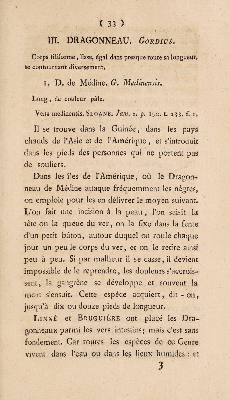 « III. DRAGONNEAU. Gordîüê. - Corps filiforme, lisse, égal dans presque toute sa longueur se contournant diversement. i. D. de Médine. G. Medînensis. Long, de couleur pâle» Vena medinensis. S LO ANE. Jam. 2. p. 190. t* 233. £ t« Il se trouve dans la Guinée, dans les pays chauds de l’Asie et de l’Amérique , et s’introduit dans les pieds des personnes qui ne portent pas de souliers. Dans les î'es de l’Amérique, où le Dragon¬ neau de Médine attaque fréquemment les nègres, on emploie pour les en délivrer le moyen suivant* L’on fait une incision à la peau , l’on saisit la tête ou la queue du ver, on la fixe dans la fente d’un petit bâton, autour duquel on roule chaque jour un peu le corps du ver, et on le retire ainsi peu à peu. Si par malheur il se casse, il devient impossible de le reprendre, les douleurs s’accrois¬ sent, la gangrène se développe et souvent la mort s’ensuit. Cette espèce acquiert, dit-on, jusqu’à dix ou douze pieds de longueur, Linné et Bruguière ont placé les Dra¬ gonneaux parmi les vers intestins; mais c’est sans fondement. Car toutes les espèces de ce Genre vivent dans l’eau ou dans les lieux humides • et 3 ' .