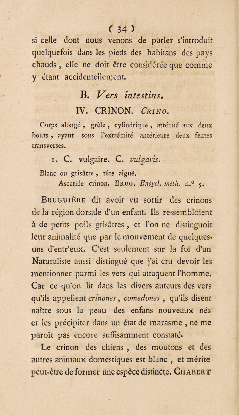 sî celle dont nous venons de parler s'introduit quelquefois dans les pieds des habitans des pays chauds , elle ne doit être considérée que comme y étant accidentellement. B. Vers intestins. / IV. CRINON. Crino. Corps alongé , grêle , cylindrique , atténué aux deux bouts , ayant sous l’extrémité antérieure deux fentes transverses. i. C. vulgaire. C. vulgaris. Blanc ou grisâtre , tête aiguë. Ascaride crinon. Brug. Encycl. méth. n.° 5. Bruguière dit avoir vu sortir des crinons de la région dorsale d’un enfant. Ils ressembloient à de petits poils grisâtres , et l’on ne distinguoit leur animalité que par le mouvement de quelques- uns d’entr’eux. C’est seulement sur la foi d’un Naturaliste aussi distingué que j’ai cru devoir les mentionner parmi les vers qui attaquent l’homme. Car ce qu’on lit dans les divers auteurs des vers qu’ils appellent crinones , comedones , qu’ils disent naître sous la peau des enfans nouveaux nés et les précipiter dans un état de marasme , ne me paroît pas encore suffisamment constaté. Le crinon des chiens , des moutons et des autres animaux domestiques est blanc , et mérite peut-être déformer une espèce distincte. Chabert