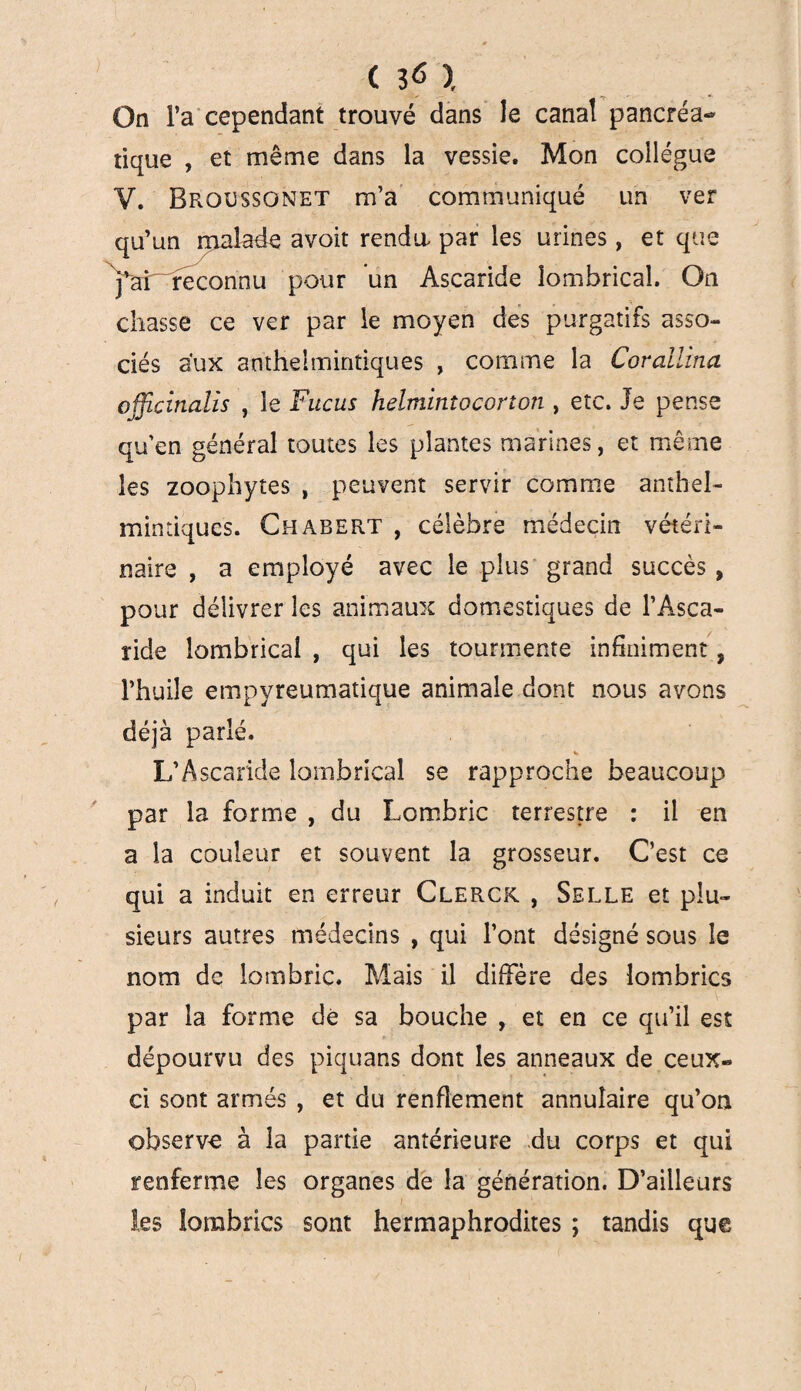 C 3« ï On l’a cependant trouvé dans le canal pancréa¬ tique , et même dans la vessie. Mon collègue Y. Brocssonet m’a communiqué un ver qu’un malade avoit rendu par les urines, et que Yar reconnu pour un Ascaride lombrical. On chasse ce ver par le moyen des purgatifs asso¬ ciés aux antheimintiques , comme la Covallïna officinalis , le Fucus helminîocorton , etc. Je pense qu’en général toutes les plantes marines, et même les zoophytes , peuvent servir comme anthel- mintiques. Chabert , célèbre médecin vétéri¬ naire , a employé avec le plus grand succès , pour délivrer les animaux domestiques de l’Asca¬ ride lombrical , qui les tourmente infiniment, l’huile empyreumatique animale dont nous avons déjà parlé. L’Ascaride lombrical se rapproche beaucoup par la forme , du Lombric terrestre : il en a la couleur et souvent la grosseur. C’est ce qui a induit en erreur Clerck , Selle et plu¬ sieurs autres médecins , qui l’ont désigné sous le nom de lombric. Mais il diffère des lombrics par la forme de sa bouche , et en ce qu’il est dépourvu des piquans dont les anneaux de ceux- ci sont armés , et du renflement annulaire qu’on observe à la partie antérieure du corps et qui renferme les organes de la génération. D’ailleurs les lombrics sont hermaphrodites ; tandis que