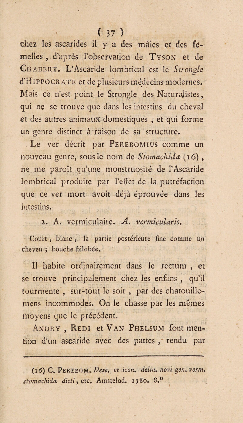 chez les ascarides il y a des mâles et des fe¬ melles , d’après l’observation de Tyson et de Cf iabert* L’Ascaride lombricaî est le Strongle d’HiPPOCR ate et de plusieurs médecins modernes. Mais ce n’est point le Strongle des Naturajistes, qui ne se trouve que dans les intestins du cheval et des autres animaux domestiques , et qui forme un genre distinct à raison de sa structure. Le ver décrit par Perebomius comme un nouveau genre, sous le nom de Stomachida (16) , ne me paroît qu’une monstruosité de l’Ascaride lombricaî produite par l’effet de la putréfaction que ce ver mort avoit déjà éprouvée dans les intestins. 2. A. vermicuîaite. A. vermicularis. Court, blanc , la partie postérieure fine comme un cheveu ; bouche bilobée. Il habite ordinairement dans le rectum , et se trouve principalement chez les enfans , qu’il tourmente , sur-tout le soir , par des chatouille- niens incommodes. On le chasse par les mêmes moyens que le précédent. r Andry , Redi et Van Phelsum font men¬ tion d’un ascaride avec des pattes rendu par (16) C. Perebom. Desc, et icon. delin. novi gen. venu, stomachidœ dicti, etc. Amstelod. 17S0. 8.°