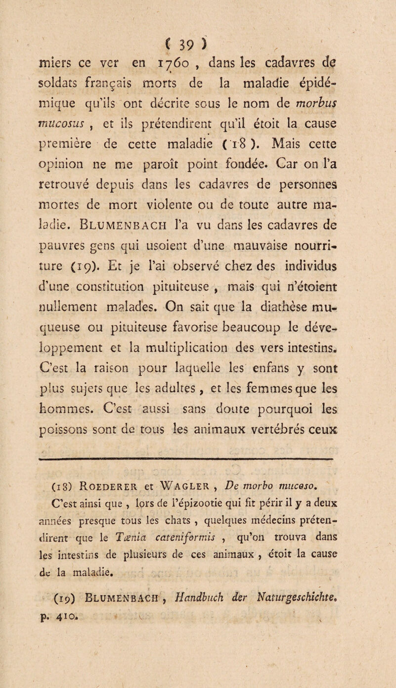 IV. \ N C 39 î . , miers ce ver en 1760 , dans les cadavres de soldats français morts de la maladie épidé¬ mique qu'ils ont décrite sous le nom de morbus mue osas , et ils prétendirent qu’il étoit la cause première de cette maladie (18 ). Mais cette opinion ne me paroît point fondée. Car on l’a retrouvé depuis dans les cadavres de personnes mortes de mort violente ou de toute autre ma¬ ladie. Blumenbach l’a vu dans les cadavres de pauvres gens qui usoient d’une mauvaise nourri¬ ture (19). Et je l’ai observé chez des individus d’une constitution pituiteuse > mais qui n’étoient nullement malades. On sait que la diathèse mu¬ queuse ou pituiteuse favorise beaucoup le déve¬ loppement et la multiplication des vers intestins. C’est la raison pour laquelle les enfans y sont plus sujers que les adultes, et les femmes que les hommes. C’est aussi sans doute pourquoi les poissons sont de tous les animaux vertébrés ceux ( 13) Roederer et Wagler , De morbo muceso. C’est ainsi que , lors de l’épizootie qui fit périr il y a deux années presque tous les chats , quelques médecins préten¬ dirent que le Tænia cateniformis , qu’on trouva dans les intestins de plusieurs de ces animaux , étoit la cause de la maladie. \ (19) Blumenbach , Handbuch der Naturgeschichte* p. 410.