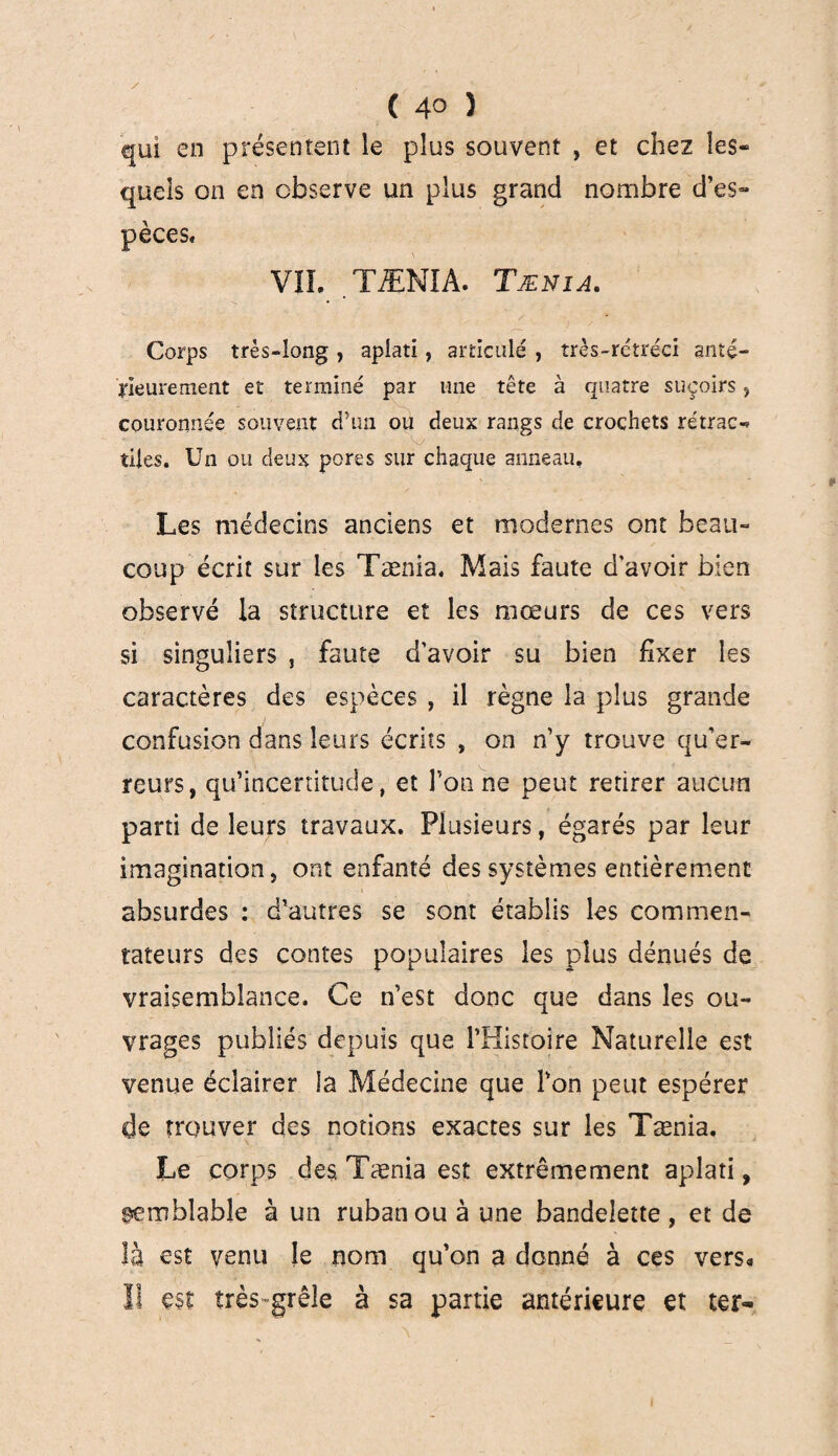 qui en présentent le plus souvent , et chez les» quels on en observe un plus grand nombre d’es¬ pèces* VIL TÆNIA. Tænia. Corps très-long , aplati, articulé , îrès-rctréci anté¬ rieurement et terminé par une tête à quatre suçoirs , couronnée souvent d’un ou deux rangs de crochets rétrac¬ tiles. Un ou deux pores sur chaque anneau. Les médecins anciens et modernes ont beau- coup écrit sur les Tænia. Mais faute d'avoir bien observé la structure et les mœurs de ces vers si singuliers , faute d’avoir su bien fixer les caractères des espèces , il règne la plus grande confusion dans leurs écrits , on n’y trouve qu’er- reurs, qu’incertitude, et l’on ne peut retirer aucun parti de leurs travaux. Plusieurs, égarés par leur imagination j ont enfanté des systèmes entièrement absurdes : d’autres se sont établis les commen¬ tateurs des contes populaires les plus dénués de vraisemblance. Ce n’est donc que dans les ou¬ vrages publiés depuis que l’Histoire Naturelle est venue éclairer la Médecine que l’on peut espérer de trouver des notions exactes sur les Tænia. Le corps des Tænia est extrêmement aplati, semblable à un ruban ou à une bandelette, et de là est venu le nom qu’on a donné à ces vers* II est très-grêle à sa partie antérieure et ter- I