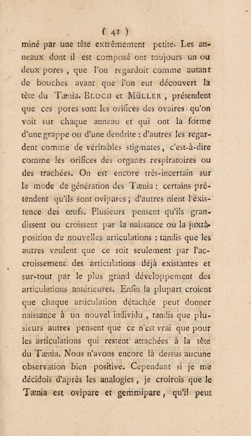 miné par une îête extrêmement petite. Les an¬ neaux dont il est composé ont toujours un ou deux pores , que l’on regardoiï comme autant de bouches avant que l’on eut découvert la tète du Tænia. Bloch et Muller , prétendent que ces pores sont les orifices des ovaires qu’on voit sur chaque anneau et qui ont la forme d’une grappe ou d’une dendrite : d’autres les regar¬ dent comme de véritables stigmates, c’est-à-dire comme les orinces des organes respiratoires ou des trachées. On est encore très-incertain sur le mode de génération des Tænia : certains pré¬ tendent qu’ils sont ovipares ; d’autres nient l’éxis- îence des œufs. Plusieurs pensent qu’ils gran¬ dissent ou croissent par la naissance ou là juxta¬ position de nouvelles articulations : tandis que les autres veulent que ce soit seulement par l’ac¬ croissement des articulations déjà existantes et sur-tout par le plus grand développement des articulations antérieures. Enfin la plupart croient que chaque articulation détachée peut donner naissance à un nouvel individu , tandis que plu¬ sieurs autres pensent que ce n’est vrai que pour *. • • » t . • ■ les articulations qui restent attachées à la tête du Tænia. Nous n’avons encore là dessus aucune observation bien positive. Cependant si je me décidois d’après les analogies, je croirois que le Tænia est ovipare et gemmipare, qu’il peut