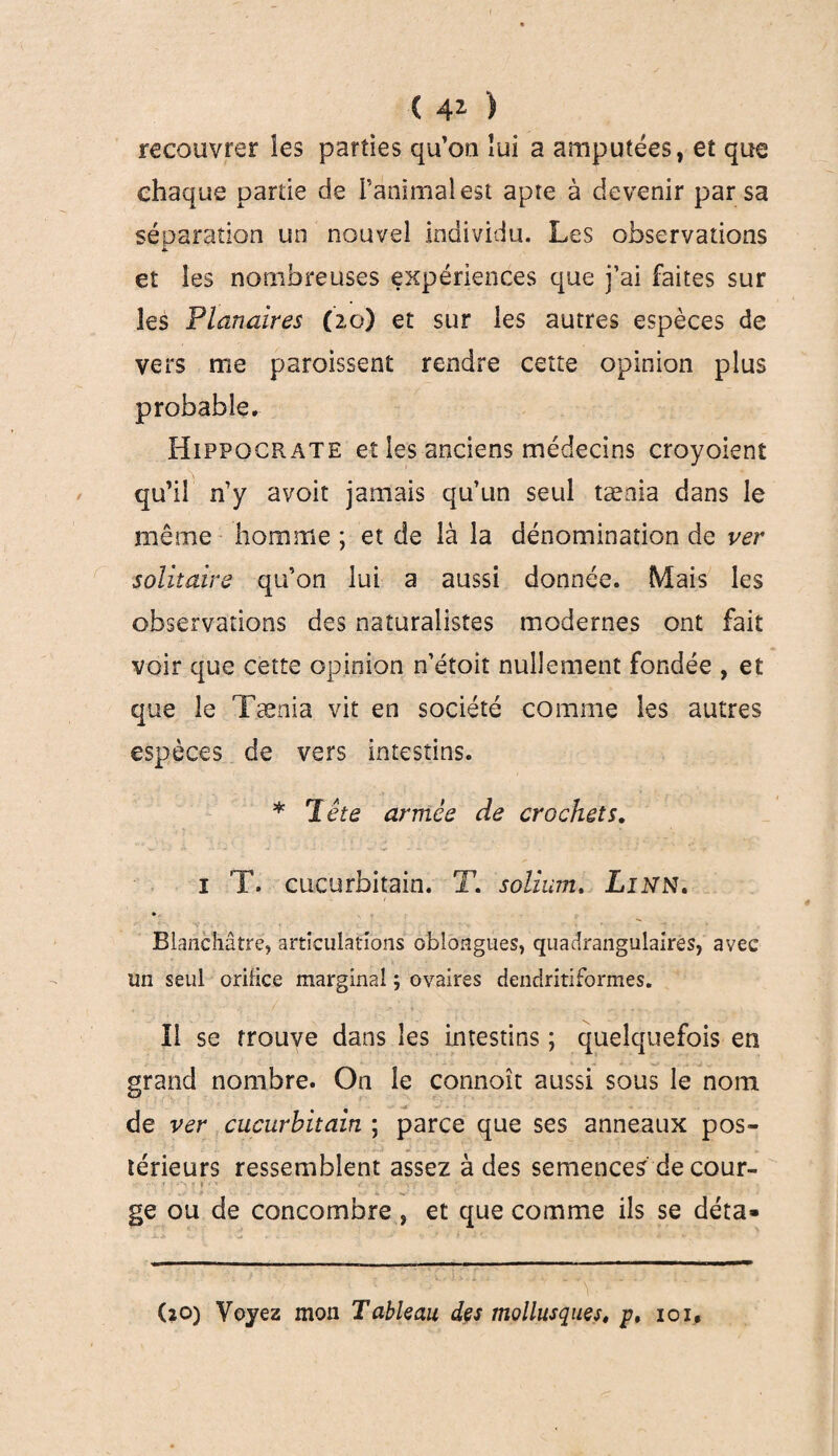 C 41 ) recouvrer les parties qu’oo lui a amputées, et que chaque partie de ranimai est apte à devenir par sa séparation un nouvel individu. Les observations et les nombreuses expériences que j’ai faites sur les Planaires (zo) et sur les autres espèces de vers me paroissent rendre cette opinion plus probable. Hippocrate et les anciens médecins croyoient qu’il n’y avoit jamais qu’un seul tænia dans le même homme ; et de là la dénomination de ver solitaire qu’on lui a aussi donnée. Mais les observations des naturalistes modernes ont fait voir que cette opinion n’étoit nullement fondée , et que le Tænia vit en société comme les autres espèces de vers intestins. * Tête armée de crochets. i T. cucurbitain. T. solium, Linn. » Blanchâtre, articulations oblongues, quadrangulaires, avec un seul orifice marginal ; ovaires dendritiformes. Il se trouve dans les intestins ; quelquefois en grand nombre. On le connoît aussi sous le nom de ver cucurbitain ; parce que ses anneaux pos¬ térieurs ressemblent assez à des semences de cour- • .... > • J p V ■ • ‘ v;:' ' ; < ' T £ ~ . ' * ' r . _ : ge ou de concombre, et que comme ils se déta- (îO) Voyez mon Tableau des mollusques, p, ioi.