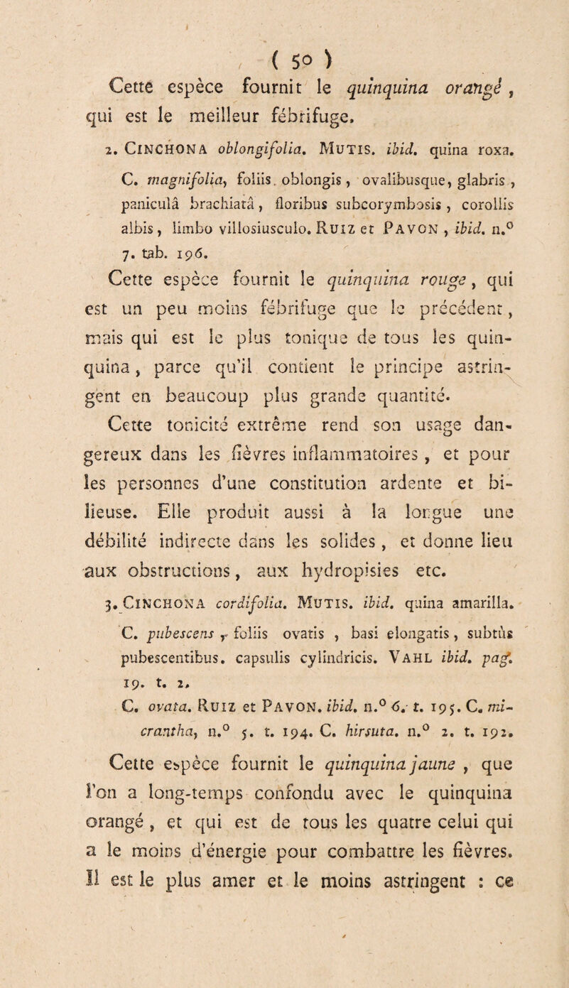 » , ( 50 ) Cette espèce fournit le quinquina orangé, qui est le meilleur fébrifuge, 2. ClNCHONA oblongifolia. MüTIS. ibici. quina roxa. C. magnifoliay foliis oblongis, ovalibusque, glabris , paniculâ brachiarâ, florihus subcorymbosis , corollis aibis, iîmbo villosiusculo. Ruiz et Pavon , ibid. n.° 7. tab. 196. Cette espèce fournit le quinquina rouge, qui est un peu moins fébrifuge que le précédent, mais qui est le plus tonique de tous les quin¬ quina „ parce qu’il contient le principe astrin¬ gent en beaucoup plus grande quantité. Cette tonicité extrême rend son usage dati¬ gereux dans les fièvres inflammatoires , et pour les personnes d’une constitution ardente et bi¬ lieuse, Elle produit aussi à la longue une débilité indirecte dans les solides, et donne lieu aux obstructions, aux hydropisies etc. 3. ClNCHONA cordifolia. Mutis. ibid. quina amarilla. C. pubescsns r foliis ovatis , basi elongatis, subtus pubescentibus, capsulis cylindricis. Vahl ibid. gag. 19. t, 2, C, ovaîa. Ruiz et Pavon. ibid. n.° 6. t. 195. C, mi- cranthciy n.° 5. t. 194. C. b.irsuta. n.° 2. t. 192. Cette espèce fournit le quinquina jaune , que l’on a long-temps confondu avec le quinquina orangé , et qui est de tous les quatre celui qui a le moins d’énergie pour combattre les fièvres. Il est le plus amer et le moins astringent : ce