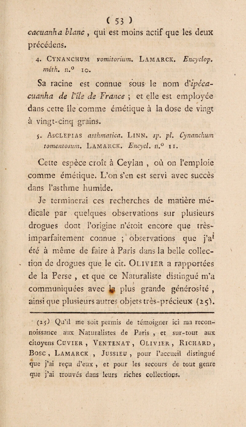 cmuanha blanc , qui est moins actif que les deux précéderas, 4. Cymanchum vomitorium. Lamarck. Encyclop, méth. n.° 10, Sa racine est connue sous le nom d'ipéca- cuanha de Vile de France ; et elle est employée dans cette île comme émétique à la dose de vingt à vingt-cinq grains. 5. ÀsCLEPiAS asthmatica. LîNN. sp. pl. Cynanchum tomenîosuni. Lamarck. Encycl. n.° 11. Cette espèce croît à Ceylan , où on l’emploie comme émétique. L’on s’en est servi avec succès dans l’asthme humide. Je terminerai ces recherches de matière mé¬ dicale par quelques observations sur plusieurs drogues dont l’origine n’étoit encore que très- imparfaitement connue ; observations que jV été à même de faire à Paris dans la belle collec¬ tion de drogues que le cit, Olivier a rapportées de la Perse , et que ce Naturaliste distingué m’a 1 communiquées avec ^ plus grande générosité , ainsique plusieurs autres objets très-précieux (25). (25) QiEil me soit permis de témoigner ici ma recon- noissance aux Naturalistes de Paris , et sur-tout aux citoyens Cuvier , Ventenat , Olivier, Richard, Bosc , Lamarck , Jussieu , pour l’accueil distingué que j’ai reçu d’eux , et pour les secours de tout genre que j’ai trouvés dans leurs riches collections.