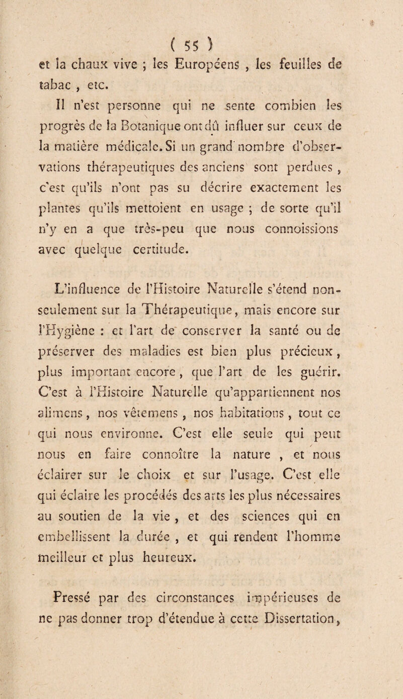 et îa chaux vive ; les Européens , les feuilles de tabac , etc. Il n’est personne qui ne sente combien les progrès de la Botanique ont dû influer sur ceux de la matière médicale. Si un grand'nombre d’obser¬ vations thérapeutiques des anciens sont perdues , c’est qu’ils n’ont pas su décrire exactement les plantes qu’ils mettoient en usage ; de sorte qu’il n’y en a que très-peu que nous connaissions avec quelque certitude. L’influence de l’Histoire Naturelle s’étend non- seulement sur la Thérapeutique, mais encore sur l'Hygiène : et l’art de conserver la santé ou de préserver des maladies est bien plus précieux , plus important encore , que l’art de les guérir. C’est à l’Histoire Naturelle qu’appartiennent nos alimens, nos vêtemens , nos habitations, tout ce qui nous environne. C’est elle seule qui peut nous en faire connoître la nature , et nous éclairer sur le choix et sur l’usage. C’est elle qui éclaire les procédés des arts les plus nécessaires au soutien de la vie , et des sciences qui en embellissent la durée , et qui rendent l’homme meilleur et plus heureux. Pressé par des circonstances impérieuses de ne pas donner trop d’étendue à cette Dissertation ,