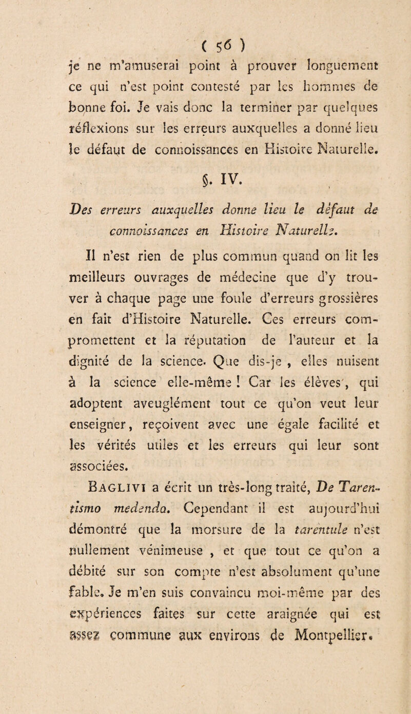 je ne m’amuserai point à prouver longuement ce qui n’est point contesté par les hommes de bonne foi. Je vais donc la terminer par quelques réflexions sur les erreurs auxquelles a donné lieu îe défait de connaissances en Histoire Naturelle. §. IV. Des erreurs auxquelles donne lieu le défaut de connaissances en Histoire Naturelle. Il n’est rien de plus commun quand on lit les meilleurs ouvrages de médecine que d’y trou¬ ver à chaque page une foule d’erreurs grossières en fait d’Histoire Naturelle. Ces erreurs com¬ promettent et la réputation de l’auteur et la dignité de la science. Que dis-je , elles nuisent à la science elle-même ! Car les élèves', qui adoptent aveuglément tout ce qu’on veut leur enseigner, reçoivent avec une égale facilité et les vérités utiles et les erreurs qui leur sont associées. Baglivi a écrit un très-long traité, De Taren- tismo medendo. Cependant il est aujourd’hui démontré que la morsure de la tarentule n’est nullement venimeuse , et que tout ce qu’on a débité sur son compte n’est absolument qu’une fable. Je m’en suis convaincu moi-même par des expériences faites sur cette araignée qui est commune aux environs de Montpellier*