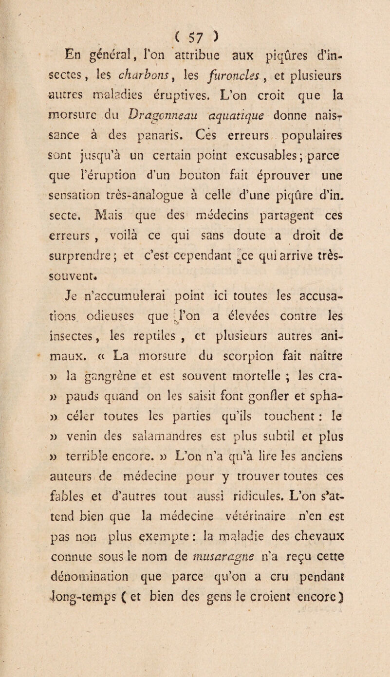 En général, Ton attribue aux piqûres d’in¬ sectes , les charbons, les furoncles , et plusieurs autres maladies éruptives» L’on croit que la morsure du Dragonneau aquatique donne nais? sance à des panaris. Ces erreurs populaires sont jusqu’à un certain point excusables ; parce que l’éruption d’un bouton fait éprouver une sensation très-analogue à celle d’une piqûre d’in, secte. Mais que des médecins partagent ces erreurs , voilà ce qui sans doute a droit de surprendre; et c’est cependant ace qui arrive très- souvent* Je n’accumulerai point ici toutes les accusa¬ tions odieuses que ;Pon a élevées contre les insectes, les reptiles , et plusieurs autres ani¬ maux. ce La morsure du scorpion fait naître » la gangrène et est souvent mortelle ; les cra- » pauds quand on les saisit font gonfler et spha- » celer toutes les parties qu’ils touchent : le » venin des salamandres est plus subtil et plus » terrible encore. » L’on n’a qu’à lire les anciens auteurs de médecine pour y trouver toutes ces fables et d’autres tout aussi ridicules. L’on s*at- tend bien que la médecine vétérinaire n’en est pas non plus exempte ; la maladie des chevaux connue sous le nom de musaragne n'a reçu cette dénomination que parce qu’on a cru pendant long-temps (et bien des gens le croient encore)