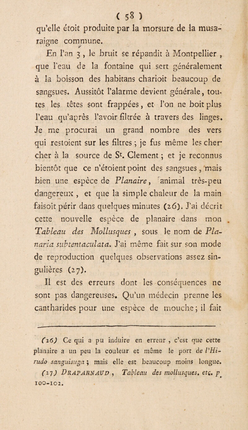 qu’elle étoit produite par la morsure de la musa¬ raigne commune. En Fan 3 , le bruit se répandit à Montpellier , que Feau de la fontaine qui sert généralement à la boisson des habitans charioit beaucoup de sangsues. Aussitôt l’alarme devient générale, tou- tes les têtes sont frappées, et l’on ne boit plus Feau qu’après Favoir filtrée à travers des linges. Je me procurai un grand nombre des vers qui restoient sur les filtres ; je fus même les cher cher à la source de St. Clement ; et je reconnus bientôt que ce n’étoient point des sangsues 5 mais bien une espèce de Planaire, animal très-peu dangereux , et que la simple chaleur de îa main faisoit périr dans quelques minutes (26). J’ai décrit cette nouvelle espèce de planaire dans mon . Tableau des Mollusques , sous le nom de Pla- naria subtentaculata. J’ai même fait sur son mode de reproduction quelques observations assez sin¬ gulières (27). Il est des erreurs dont les conséquences ne sont pas dangereuses. Qu’un médecin prenne les cantharides pour une espèce de mouche ; il fait (26) Ce qui ci pu induire en erreur , c’est que cette planaire a un peu la couleur et même le port de VHi- rudo sanguisuga ; mais elle est beaucoup moins longue. (27) DraparnAUD , Tableau des mollusques. etc. p 100-102.