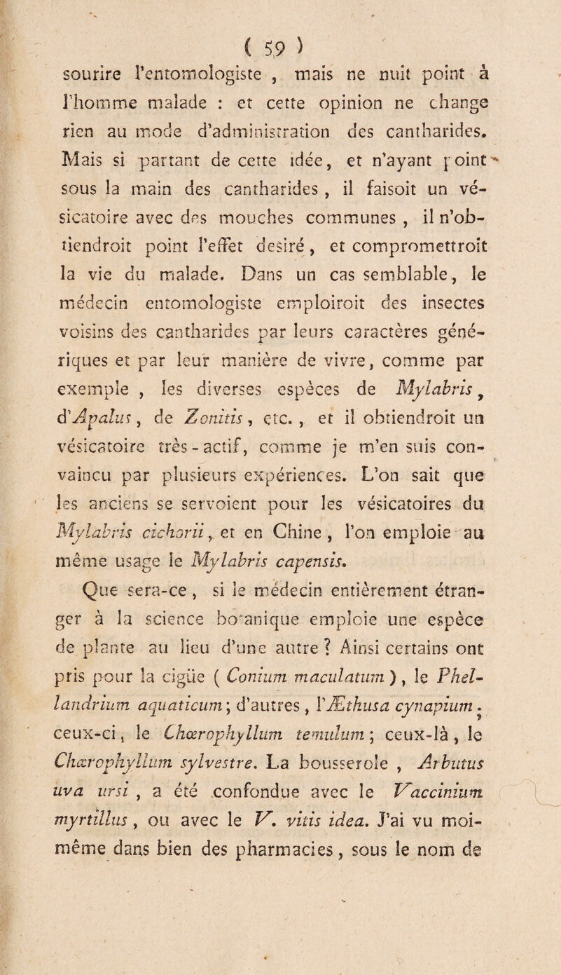 sourire l'entomologiste , mais ne nuit point à l'homme malade : et cette opinion ne change rien au mode d’administration des cantharides. Mais si panant de cette idée, et n’ayant y oint sous la main des cantharides , il faisait un vé¬ sicatoire avec des mouches communes , il n’ob- tiendroit point PefFet désiré , et compromettrait la vie du malade. Dans un cas semblable , le médecin entomologiste emploiroit des insectes voisins des cantharides par leurs caractères géné¬ riques et par leur manière de vivre, comme par exemple , les diverses espèces de Mylabris y d'Apalus, de Zonitis, etc. , et il obtiendroit un vésicatoire très-actif, comme je m’ensuis con¬ vaincu par plusieurs expériences. L’on sait que les anciens se servoient pour les vésicatoires du Mylabris cichorii, et en Chine, l’on emploie au même usage le Mylabris capensis. Que sera-ce , si 3e médecin entièrement étran¬ ger à la science boranique emploie une espèce de plante au lieu d’une autre ? Ainsi certains ont pris pour la cigüe ( Conium maculatum ), le Phel- landrium aquatîcum ; d’autres, YÆthusa cynapium. ceux-ci j le Chœrophyllum temulum ; ceux-là , le Chœropkyllum sylvestre. La bousserole , Arbutus uva ursi , a été confondue avec le Maccinium myrtillus , ou avec le V. vitis idea. J’ai vu moi- même dans bien des pharmacies, sous îe nom de