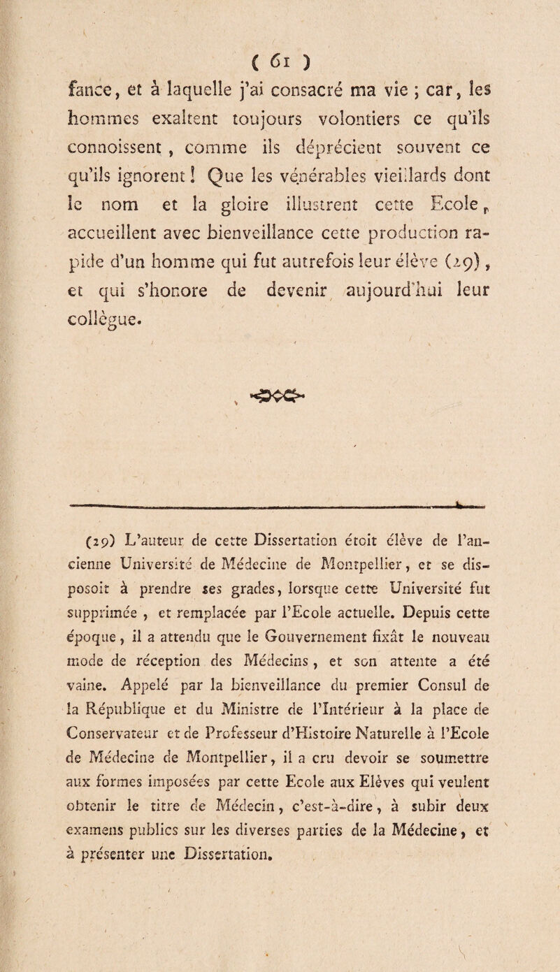 fanée, et à laquelle j’ai consacré ma vie ; car, les hommes exaltent toujours volontiers ce qu’ils connoissent , comme ils déprécient souvent ce qu’ils ignorent! Que les vénérables vieillards dont le nom et la gloire illustrent cette Ecole r accueillent avec bienveillance cette production ra¬ pide d’un homme qui fut autrefois leur élève (29), et qui s’honore de devenir aujourd'hui leur collègue. ————— __ ».»______—c.— (29) L’auteur de cette Dissertation droit élève de l’an¬ cienne Université de Médecine de Montpellier, et se dis¬ posait à prendre ses grades, lorsque cette Université fut supprimée , et remplacée par l’Ecole actuelle. Depuis cette époque, il a attendu que le Gouvernement fixât le nouveau mode de réception des Médecins, et son attente a été vaine. Appelé par la bienveillance du premier Consul de la République et du Ministre de l’Intérieur à la place de Conservateur et de Professeur d’Hîstcire Naturelle à l’Ecole de Médecine de Montpellier, il a cru devoir se soumettre aux formes imposées par cette Ecole aux Elèves qui veulent obtenir le titre de Médecin, c’est-à-dire, à subir deux examens publics sur les diverses parties de la Médecine, eï à présenter une Dissertation.