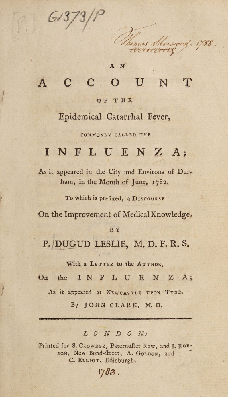 i ACCOUNT OF THE Epidemical Catarrhal Fever* COMMONLY CALLED THE INFLUENZA; As it appeared in the City and Environs of Dur* ham* in the Month of June* 1782. To which is prefixed, a Discourse On the Improvement of Medical Knowledge# BY P. DUGUD LESLIE, M, D. F. R. S. With a Letter to the Author, On the INFLUENZA! As it appeared at Newcastle upon Tyne, By JOHN CLARK, M. D. LONDON; Printed for S. Crowder, PaternoRer Row, and J. Rob¬ son, New Bond-Rreet; A. Gordon, and C, .Elliot, Edinburgh, \j8p, .