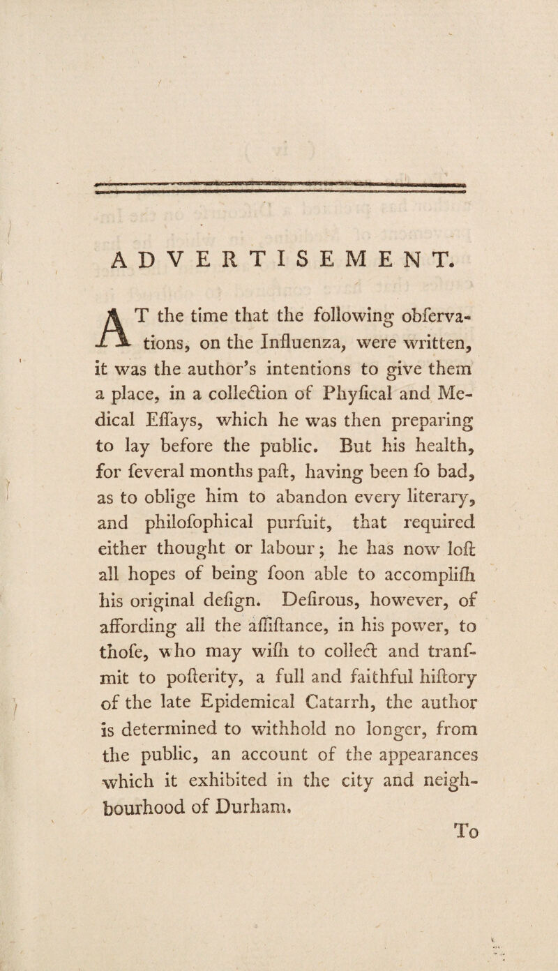 ADVERTISEMENT. T the time that the following obferva- 1 tions, on the Influenza, were written, it was the author’s intentions to give them a place, in a colle&ion of* Phyfical and Me¬ dical Effays, which he was then preparing to lay before the public. But his health, for feveral months paft, having been fo bad, as to oblige him to abandon every literary, and philofophical purfuit, that required either thought or labour; he has now loA all hopes of being foon able to accomplifli his original deflgn. Defirous, however, of affording all the afliftance, in his power, to thofe, vho may wifli to collect and tranf- mit to pofterity, a full and faithful hiftory of the late Epidemical Catarrh, the author is determined to withhold no longer, from the public, an account of the appearances which it exhibited in the city and neigh¬ bourhood of Durham,