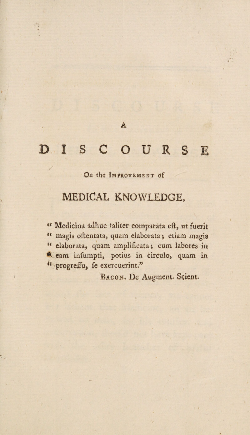 DISCOURSE On the Improvement of MEDICAL KNOWLEDGE. u Medicina adhuc taliter comparata eft, ut fuerit u magis oftentata, quam elaborata ^ etiam magis u elaborata, quam amplificata; cum labores in * earn infumpti, potius in circulo, quam in progreff% fe exercuerint*” Bacon. De Augment* Sdent r