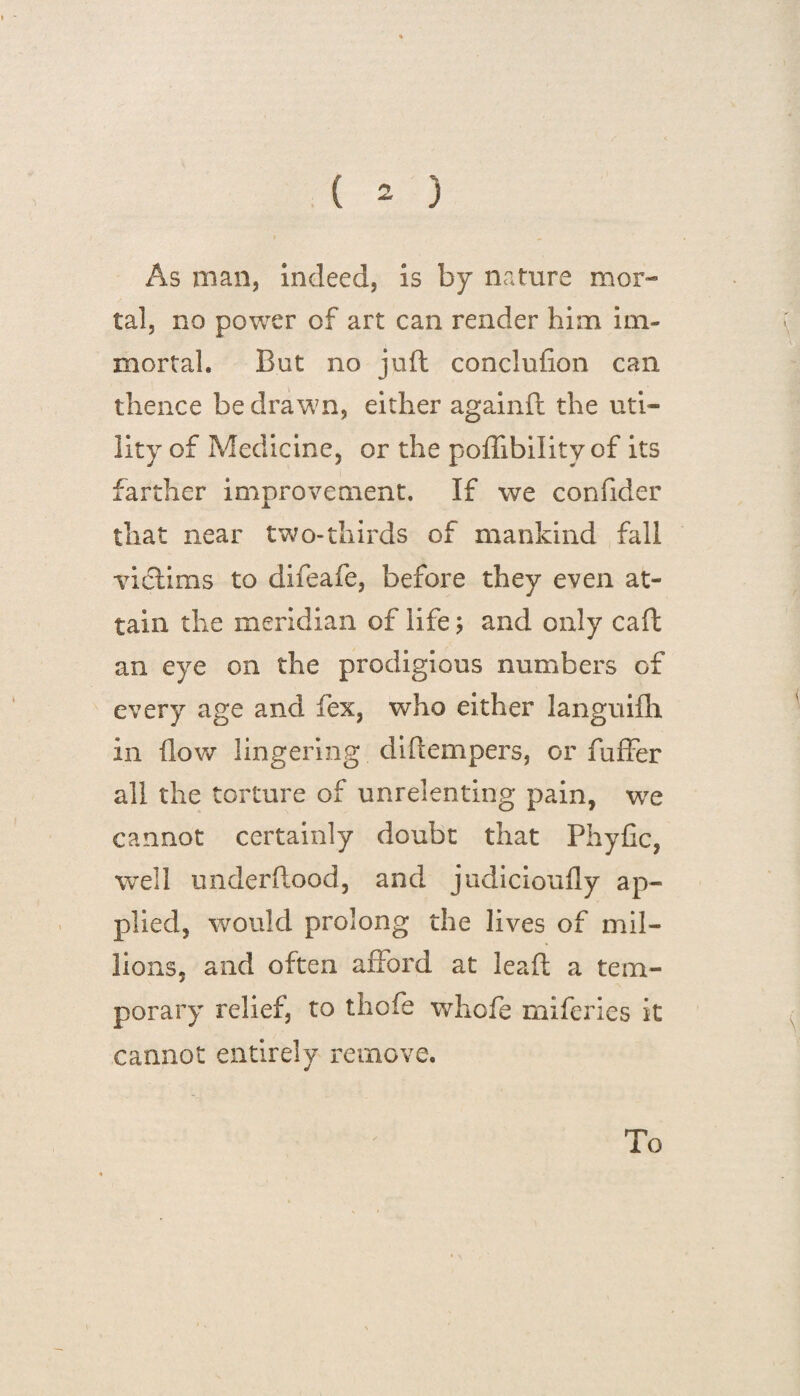 As man, indeed, is by nature mor¬ tal, no power of art can render him im¬ mortal, But no juft conclufion can thence be drawn, either againfl the uti¬ lity of Medicine, or the poffibility of its farther improvement. If we confider that near two-thirds of mankind fall victims to difeafe, before they even at¬ tain the meridian of life; and only caft an eye on the prodigious numbers of every age and fex, who either languifh in flow lingering diftempers, or fuffer all the torture of unrelenting pain, we cannot certainly doubt that Phyfic, well underftood, and judicioufly ap¬ plied, would prolong the lives of mil¬ lions, and often afford at leaf! a tem¬ porary relief, to thofe whofe miferies it cannot entirely remove.