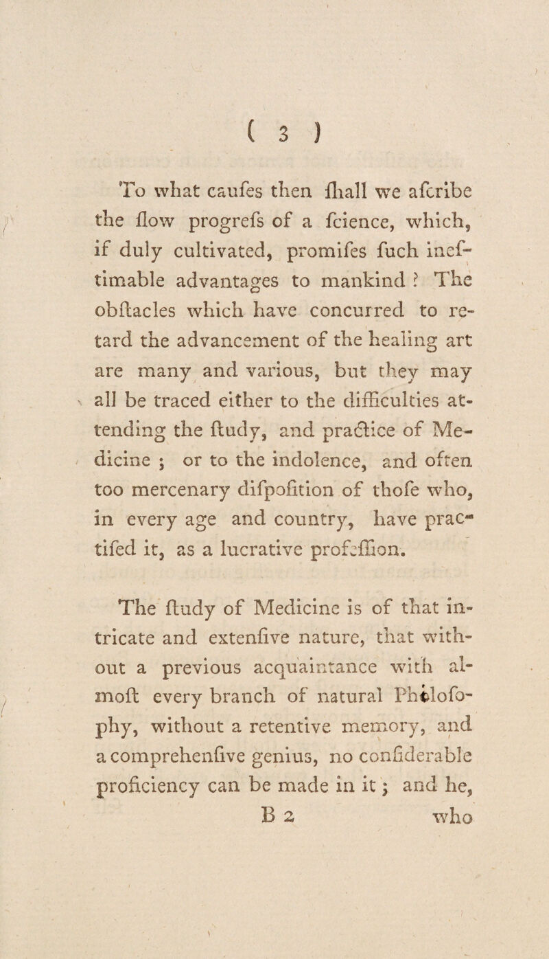 To what cauics then fliall we afcribe the flow progrefs of a fcience, which? if duly cultivated, promifes fuch ines¬ timable advantages to mankind ! The obftacles which have concurred to re¬ tard the advancement of the healing art are many and various, but they may ' all be traced either to the difficulties at¬ tending the ftudy, and praftice of Me¬ dicine 5 or to the indolence, and often too mercenary difpofition of thofe who, in every age and country, have prac- tifed it, as a lucrative profeffion. The ftudy of Medicine is of that in¬ tricate and extenfive nature, that with¬ out a previous acquaintance with al- moft every branch of natural Fhilofo- phy, without a retentive memory, and a comprehenfive genius, no confiderable proficiency can be made in it; and he, B 2 who \