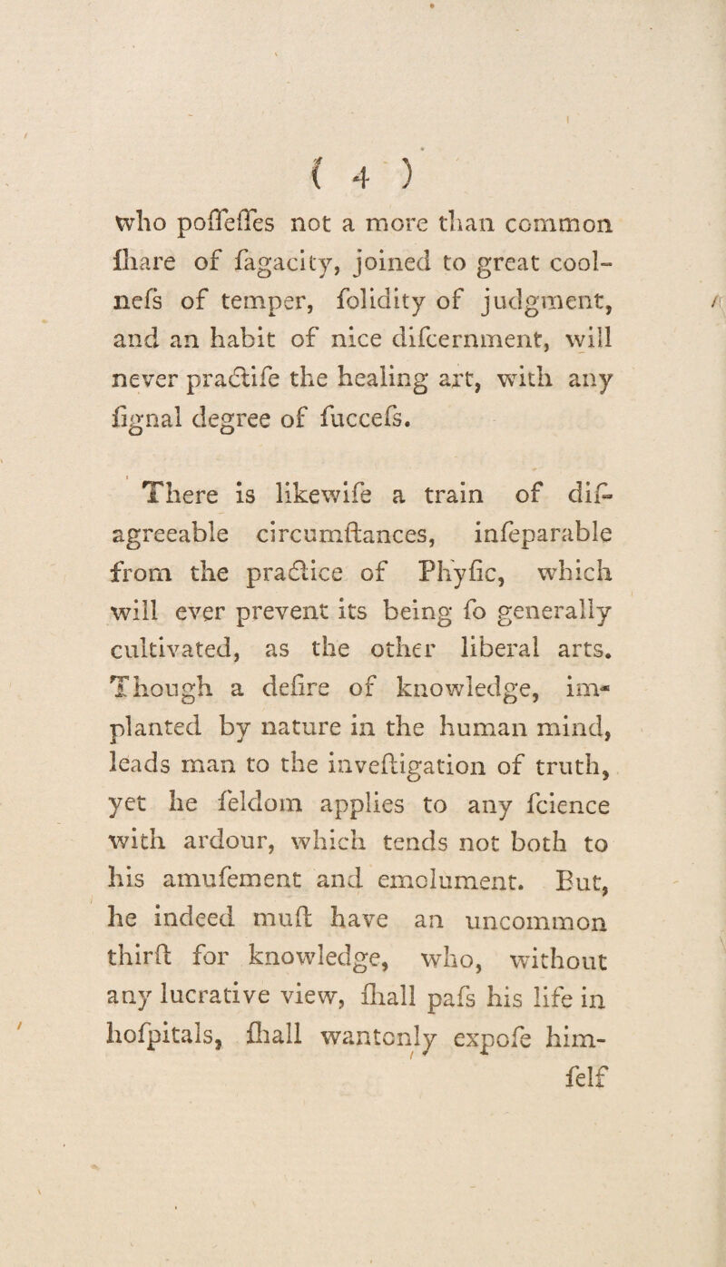 ( 4 ) who poffeiTes not a more than common ihare of fagacity, joined to great cool- nefs of temper, folidity of judgment, n and an habit of nice difcernment, will never praclife the healing art, with any fignal degree of faccefs. There is likewife a train of difi- agreeable circumftances, infeparable from the practice of Phyfic, which will ever prevent its being fo generally cultivated, as the other liberal arts. Though a defire of knowledge, im- planted by nature in the human mind, leads man to the inveftigation of truth, yet he feldom applies to any fcience with ardour, which tends not both to his amufement and emolument. But, he indeed mud have an uncommon third: for knowledge, who, without any lucrative view, fhall pafs his life in hofpitals, fhall wantonly expofe him- felf