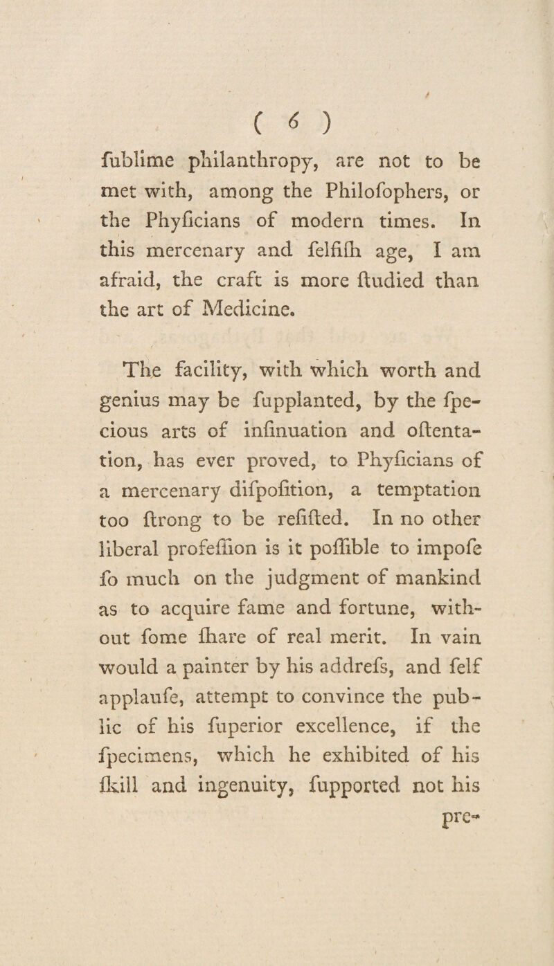 fublime philanthropy, are not to be met with, among the Philofophers, or the Phyficians of modern times. In this mercenary and felfifn age, I am afraid, the craft is more ftudied than the art of Medicine. The facility, with which worth and genius may be fupplanted, by the fpe- cious arts of iiifinuation and oftenta- tion, has ever proved, to Phyficians of a mercenary difpofition, a temptation too ftrong to be refitted. In no other liberal profefiion is it poflible to impofe fo much on the judgment of mankind as to acquire fame and fortune, with¬ out fome fhare of real merit. In vain would a painter by his addrefs, and felf applaufe, attempt to convince the pub¬ lic of his fuperior excellence, if the fpecitnens, which he exhibited of his fkill and ingenuity, fupported not his pre-