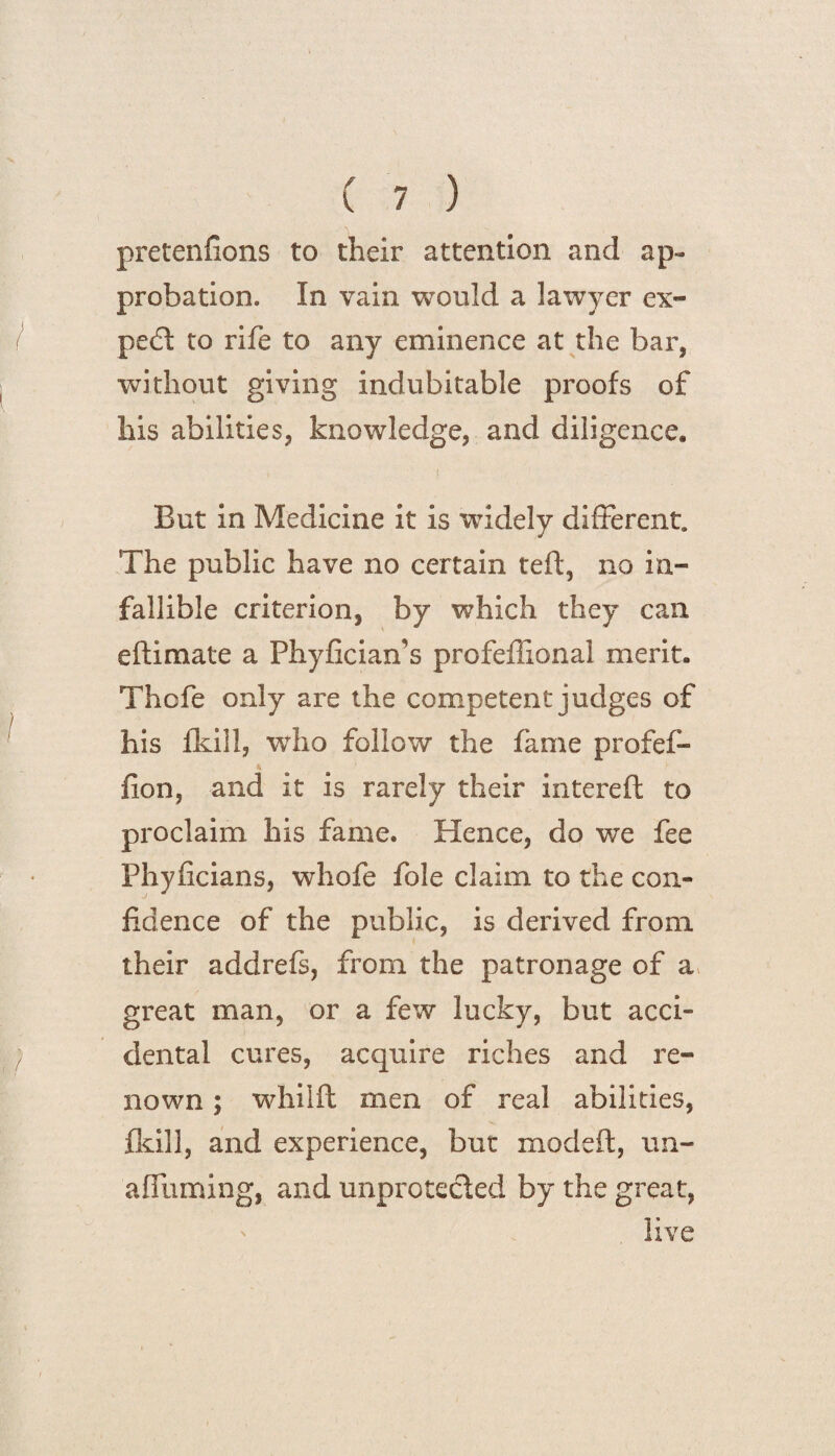 pretenfions to their attention and ap¬ probation. In vain would a lawyer ex¬ pert to rife to any eminence at the bar, without giving indubitable proofs of his abilities, knowledge, and diligence. But in Medicine it is widely different. The public have no certain teft, no in¬ fallible criterion, by which they can eftimate a Phyficians profeffional merit. Thcfe only are the competent judges of his fkill, who follow the fame profef- fion, and it is rarely their interefl to proclaim his fame. Hence, do we fee Phyficians, whofe foie claim to the con¬ fidence of the public, is derived from, their addrefs, from the patronage of a great man, or a few lucky, but acci¬ dental cures, acquire riches and re¬ nown ; whilft men of real abilities, fkill, and experience, but modeft, un- afTuming, and unprotected by the great, ' live