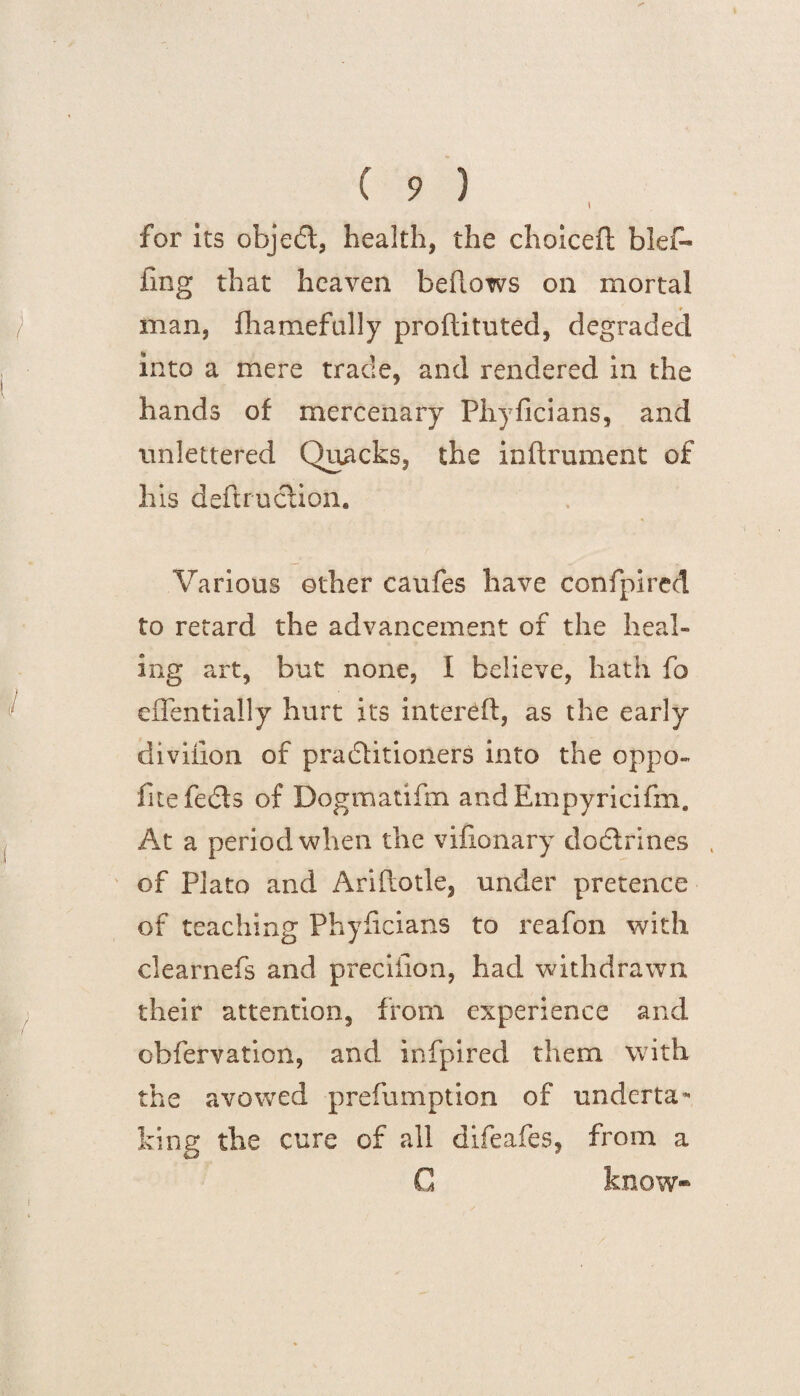 t for its object, health, the choiceft blef- fmg that heaven bellows on mortal man, fhamefally proftituted, degraded into a mere trade, and rendered in the hands of mercenary Phyficians, and unlettered Quacks, the inftrument of his deftruction. Various other caufes have confpired to retard the advancement of the heal¬ ing art, but none, I believe, hath fo effentially hurt its intereft, as the early divilion of practitioners into the oppo- fite fetSls of Dogmatifm andEmpyricifm. At a period when the vifionary doctrines of Plato and Ariftotle, under pretence of teaching Phyhcians to reafon with clearnefs and preciiion, had withdrawn their attention, from experience and cbfervation, and infpired them with the avowed prefumption of underta¬ king the cure of all difeafes, from a C know*