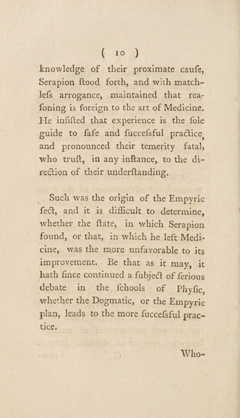 knowledge of their proximate caufe, Serapion flood forth, and with match- lefs arrogance, maintained that rea- foiling is foreign to the art of Medicine. He infilled that experience is the foie 4 guide to fafe and fuccefsful pradlice^ and pronounced their temerity fatal, who trufl, in any inflance, to the di¬ rection of their underftanding. Such was the origin of the Empyric fedl, and it is difficult to determine, whether the (late, in which Serapion found, or that, in which he left Medi¬ cine, was the more unfavorable to its improvement. Be that as it may, it hath fince continued a fubjedl of ferious debate in die fchools of Phyfic, whether the Dogmatic, or the Empyric plan, leads to the more fuccefsful prac¬ tice* Who-