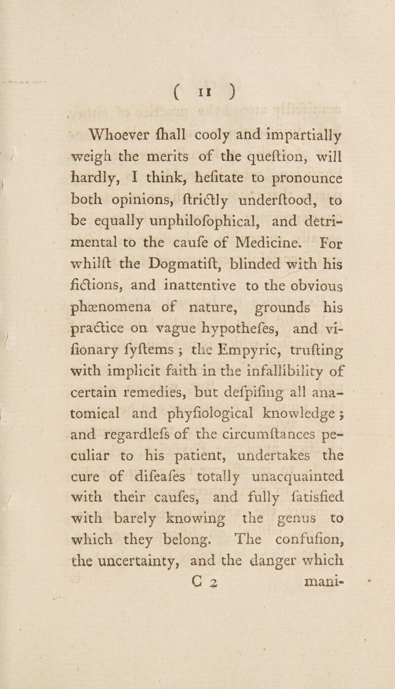 Whoever fhall cooly and impartially weigh the merits of the queftion, will hardly, I think, hefitate to pronounce both opinions, ftrifUy underftood, to be equally unphilofophical, and detri¬ mental to the caufe of Medicine* For whilft the Dogmatift, blinded with his fictions, and inattentive to the obvious phenomena of nature, grounds his practice on vague hypothefes, and vi- fionary fy Items ; the Empyric, trading with implicit faith in the infallibility of certain remedies, but defpifing all ana¬ tomical and phyfiological knowledge 5 and regardlefs of the circumftances pe¬ culiar to his patient, undertakes the cure of difeafes totally unacquainted with their caufes, and fully fatisfied with barely knowing the genus to which they belong. The confufion, the uncertainty, and the danger which G 2 mani-