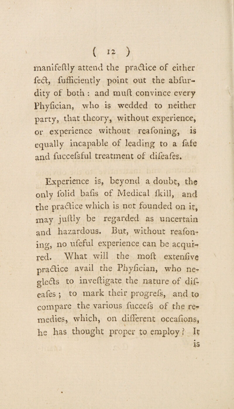 manifeflly attend the practice of either feci, fufficiently point out the abfur- dity of both : and mult convince every Phyfician, who is wedded to neither party, that theory, without experience, or experience without reafoning, is equally incapable of leading to a fate and fuccefsful treatment of difeafes. Experience is, beyond a doubt, the only folid bails of Medical Ikill, and the practice which is net founded on it, may juftly be regarded as uncertain and hazardous. But, without reafon¬ ing, no ufeful experience can be acqui¬ red. What will the moft extenfive practice avail the Phyfician, who ne¬ glects to inveftigate the nature of dif¬ eafes ; to mark their progrefs, and to compare the various fuccefs of the re¬ medies, which, on different occafions, he has thought proper to employ ? It is