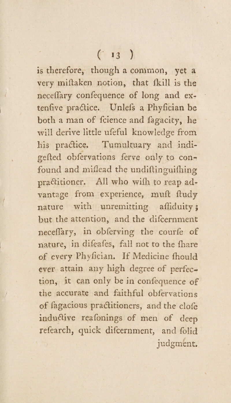is therefore, though a common, yet a very miftaken notion, that lkill is the neccflary confequence of long and ex¬ tend ve praflice. Unlefs a Phyfician be both a man of fcience and fagacity, he will derive little ufeful knowledge from his practice. Tumultuary and indi- gefted obfervations ferve only to con¬ found and miflead the undiftinguifhing practitioner. All who wiili to reap ad¬ vantage from experience, muft ftudy nature with unremitting affiduity 5 but the attention, and the difcernment neceflary, in obferving the courfe of nature, in difeafes, fall not to the (hare of every Phyfician. If Medicine fhould ever attain any high degree of perfec¬ tion, it can only be in confequence of the accurate and faithful obfervations of fagacious practitioners, and the clofe indu&ive reafonings of men of deep refearch, quick difcernment, and folid judgment.