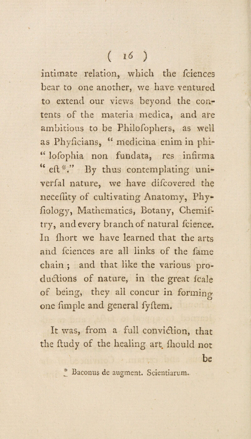 intimate relation, which the fciences bear to one another, we have ventured to extend our views beyond the con¬ tents of the materia medica, and are ambitious to be Philofophers, as well as Phyficians, u medicina enim in phi- “ lofophia non fundata, res infirma u eft*.” By thus contemplating uni- verfal nature, we have difcovered the neceffity of cultivating Anatomy, Phy- fiology, Mathematics, Botany, Chemif- try, and every branch of natural fcience* In lliort we have learned that the arts and fciences are all links of the fame chain ; and that like the various pro* ductions of nature, in the great fcale of being, they all concur in forming one fimple and general fyftem. It was, from a full conviction, that the ftudy of the healing art fhould not be * Baconus de augment. Scientiarum. \