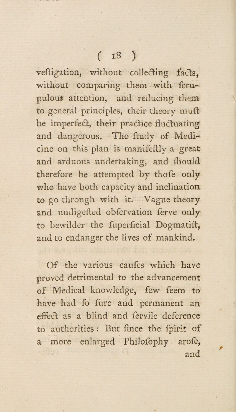 veftigation, without collecting facts, without comparing them with fcru- pulous attention, and reducing them to general principles, their theory muft be imperfect, their practice fluctuating and dangerous. The ftudy of Medi¬ cine on this plan is manifeftly a great and arduous undertaking, and fliould therefore be attempted by thofe only who have both capacity and inclination to go through with it* Vague theory and undigefted obfervation ferve only to bewilder the fuperficial Dogmatift, and to endanger the lives of mankind. Of the various caufes which have proved detrimental to the advancement of Medical knowledge, few feem to have had fo fure and permanent an effect as a blind and fervile deference to authorities : But fince the fpirit of a more enlarged Philofophy arofe, and