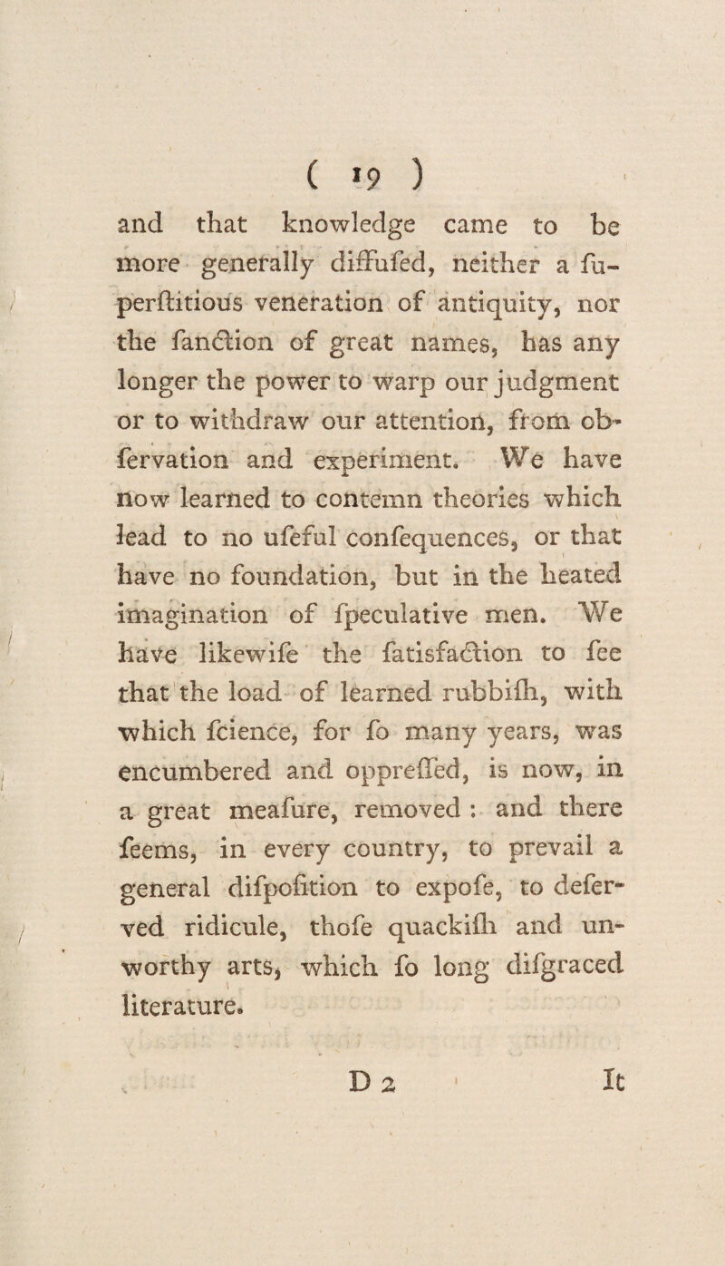 ( >9 ) and that knowledge came to be more generally diffufed, neither a fu- perftitious veneration of antiquity, nor the fandlion of great names, has any longer the power to warp our judgment or to withdraw our attention, from ob- fervation and experiment. We have now learned to contemn theories which lead to no ufeful confequences, or that have no foundation, but in the heated imagination of fpeculative men. We have likewife the fatisfadtion to fee that the load of learned rubbifh, with which fcience, for fo many years, was encumbered and oppreiled, is now, in a great meafure, removed : and there feems, in every country, to prevail a general difpofition to expofe, to defer- ved ridicule, thofe quackifli and un¬ worthy arts, which fo long difgraced literature. D 2 i it