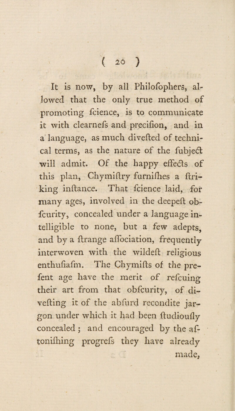 It is now, by all Philofophers, al¬ lowed that the only true method of promoting fcience, is to communicate it with clearnefs and precifion, and in a language, as much diverted of techni¬ cal terms, as the nature of the fubjedl will admit. Of the happy effe&s of this plan, Chymirtry furnifhes a ftri- king inftance. That fcience laid, for many ages, involved in the deepeft ob- fcurity, concealed under a language in¬ telligible to none, but a few adepts, and by a ftrange alfociation, frequently interwoven with the wildeft religious enthufiafm. The Chymifts of the pre- fent age have the merit of refcuing their art from that obfcurity, of di¬ verting it of the abfurd recondite jar¬ gon under which it had been ftudioufly concealed ; and encouraged by the af- tonifhing progrefs they have already made,