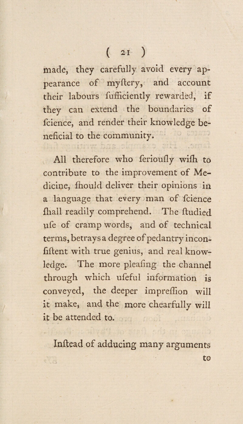 made, they carefully avoid every ap¬ pearance of myftery, and account their labours fufficiently rewarded, if they can extend the boundaries of fcience, and render their knowledge be¬ neficial to the community. All therefore who ferioufly wifh to contribute to the improvement of Me¬ dicine, fiiould deliver their opinions in a language that every man of fcience fhall readily comprehend. The ftudied ufe of cramp words, and of technical terms, betrays a degree of pedantry incon- fiftent with true genius, and real know¬ ledge. The more pleafing the channel through which ufeful information is conveyed, the deeper impreffion will it make, and the more ch earful ly will it be attended to. Xnftead of adducing many arguments to