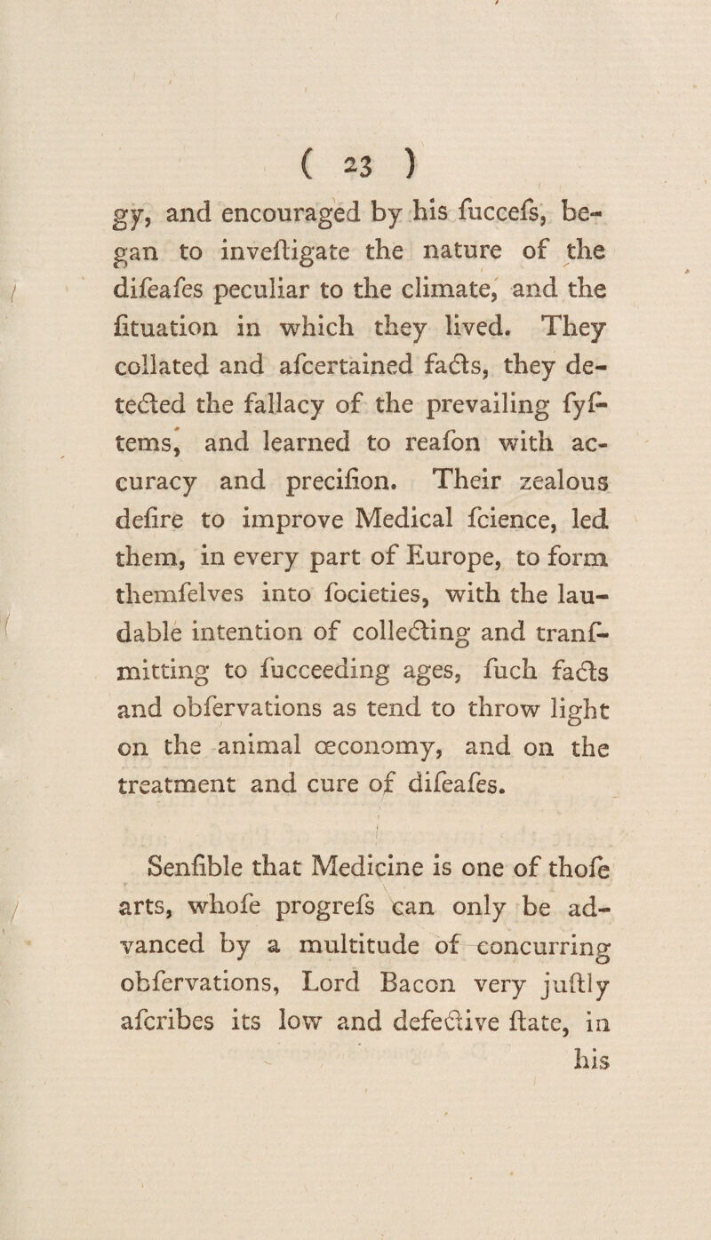 / gy, and encouraged by his fuccefs, be¬ gan to inveftigate the nature of the difeafes peculiar to the climate, and the Situation in which they lived. They collated and afcertained fads, they de¬ tected the fallacy of the prevailing fyfi- terns, and learned to reafon with ac¬ curacy and precifion. Their zealous defire to improve Medical fcience, led them, in every part of Europe, to form themfelves into focieties, with the lau¬ dable intention of colleding and trans¬ mitting to Succeeding ages, fuch fads and observations as tend to throw light on the animal ceconomy, and on the treatment and cure of difeafes. - i , I • Senfible that Medicine is one of thofe arts, whofe progrefs can only be ad¬ vanced by a multitude of concurring observations, Lord Bacon very juftly afcribes its low and defedive ftate, in his