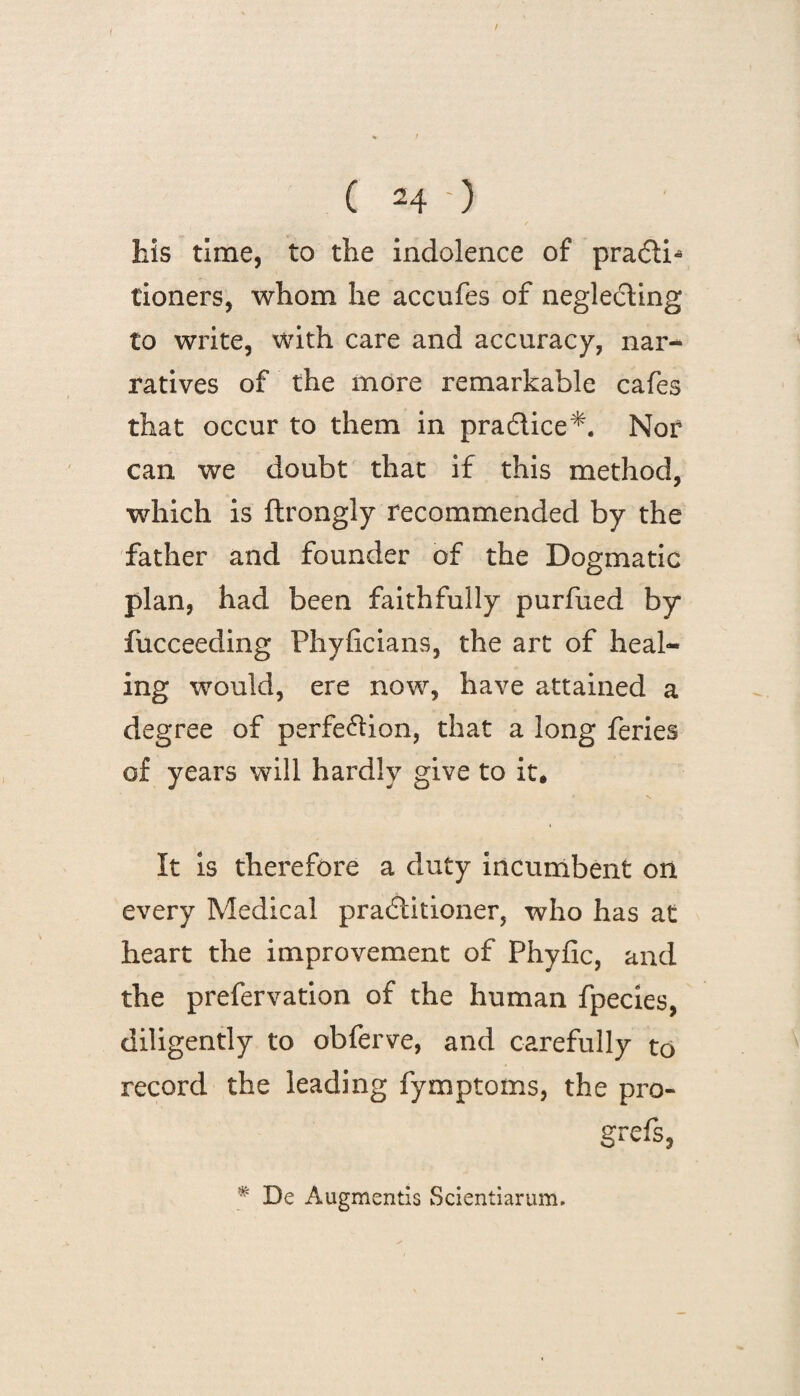 his time, to the indolence of pra<5ti* tioners, whom he accufes of neglecting to write, with care and accuracy, nar- ratives of the more remarkable cafes that occur to them in pra&ice*. Nor can we doubt that if this method, which is ftrongly recommended by the father and founder of the Dogmatic plan, had been faithfully purfued by fucceeding Phyficians, the art of heal¬ ing would, ere now, have attained a degree of perfection, that a long feries of years will hardly give to it. It is therefore a duty incumbent on every Medical practitioner, who has at heart the improvement of Phyfic, and the prefervation of the human fpecies, diligently to obferve, and carefully to record the leading fymptoms, the pro- gr cfs, * De Augmentis Scientiarum.