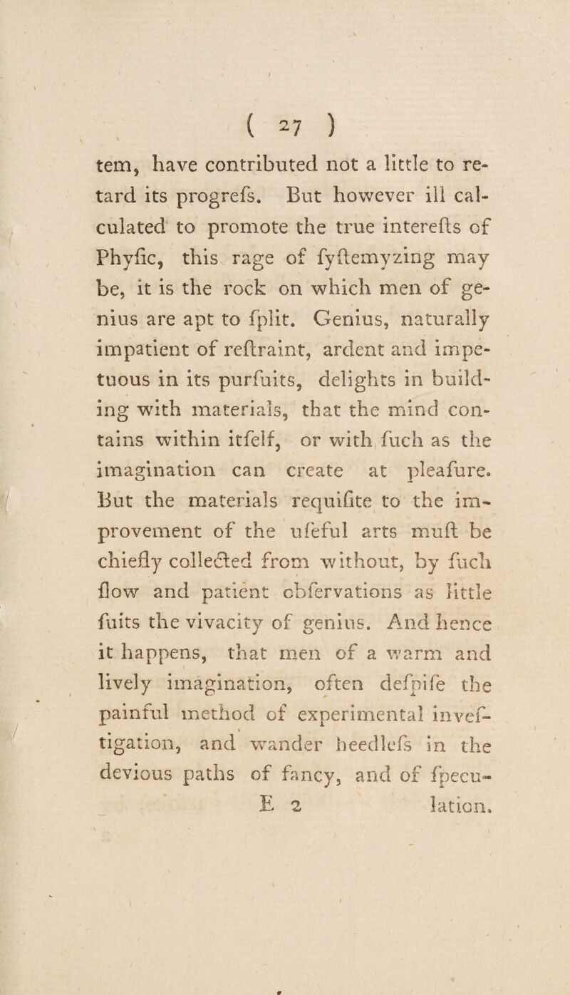 tem, have contributed not a little to re¬ tard its progrefs. But however ill cal¬ culated to promote the true interefis of Phyflc, this rage of fyftemyzing may be, it is the rock on which men of ge¬ nius are apt to fplit. Genius, naturally impatient of reftraint, ardent and impe¬ tuous in its purfuits, delights in build¬ ing with materials, that the mind con¬ tains within itfelf, or with fuch as the imagination can create at pleafure» But the materials requifite to the im¬ provement of the ufeful arts muft be chiefly collected from without, by fuch flow and patient cbfervations as little fuits the vivacity of genius. And hence it happens, that men of a warm and lively imagination, often defpife the painful method of experimental invef- tigation, and wander heedkfs in the devious paths of fancy, and of fpecu» E 2 lation.