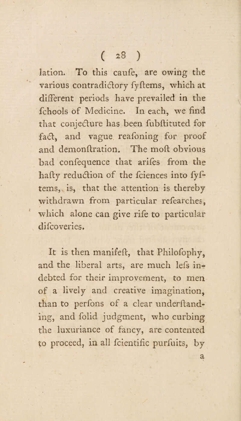 \ ( 28 ) lation. To this caufe, are owing the various contradictory fyftems, which at different periods have prevailed in the fchools of Medicine. I11 each, we find that conjecture has been fubftituted for faCt, and vague reafoning for proof and deinonftration, The moft obvious bad confequence that arifes from the ha fry reduction of the fciences into fyff terns, is, that the attention is thereby withdrawn from particular refearches, which alone can give rife to particular difcoveries. It is then manifeft, that Philofophy, and the liberal arts, are much lefs in¬ debted for their improvement, to men of a lively and creative imagination, than to perfons of a clear underftand- ing, and folid judgment, who curbing the luxuriance of fancy, are contented to proceed, in all fcientific purfuits, by