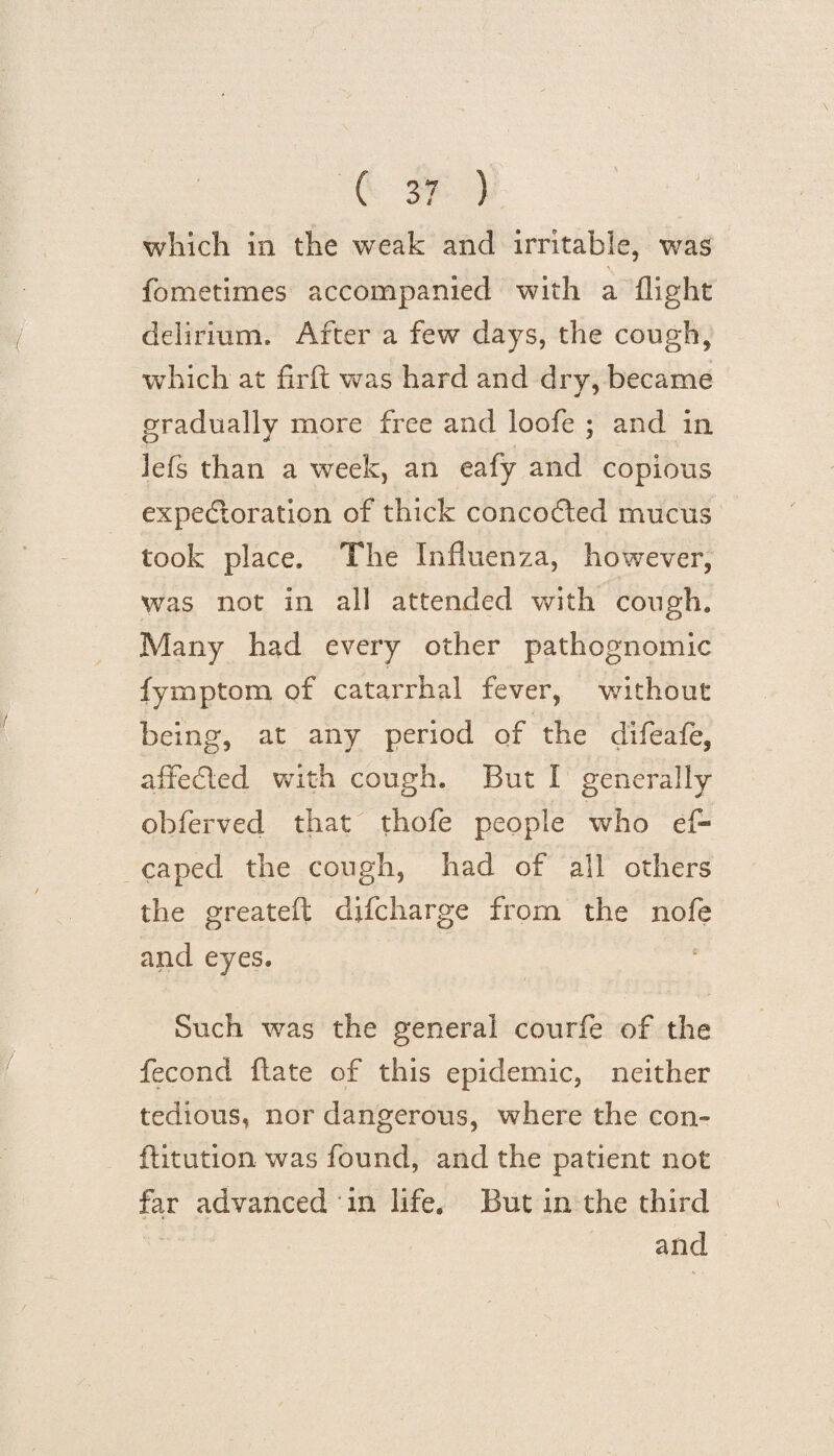 which in the weak and irritable, was fometimes accompanied with a flight delirium. After a few days, the cough, wThich at firft was hard and dry, became gradually more free and loofe ; and in lefs than a week, an eafy and copious expectoration of thick concoCled mucus took place. The Influenza, however, was not in all attended with cough. Many had every other pathognomic fymptom of catarrhal fever, without being, at any period of the difeafe, afteCled with cough. But I generally obferved that thofe people who efl* caped the cough, had of all others the greateft difcharge from the nofe and eyes. Such was the general courfe of the fecond ftate of this epidemic, neither tedious, nor dangerous, where the con¬ futation was found, and the patient not far advanced in life. But in the third and