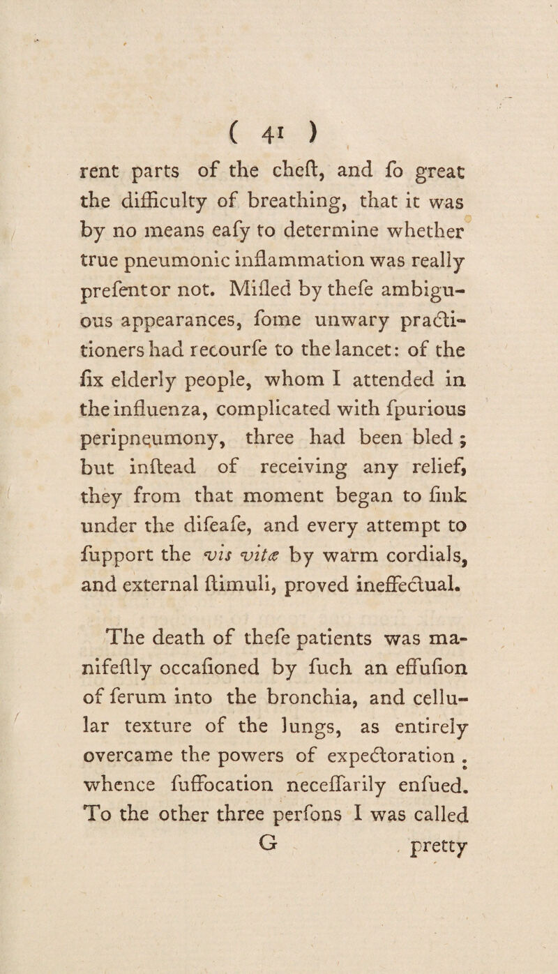 I rent parts of the cheft, and fo great the difficulty of breathing, that it was Q by no means eafy to determine whether true pneumonic inflammation was really prefentor not. Milled by thefe ambigu¬ ous appearances, fome unwary practi¬ tioners had recourfe to the lancet: of the fix elderly people, whom I attended in the influenza, complicated with fpurious peripneumony, three had been bled ; but inflead of receiving any relief, they from that moment began to fink under the difeafe, and every attempt to fupport the vis vitas by warm cordials, and external flimuli, proved ineffectual. The death of thefe patients was ma- nifeftly occafioned by fuch an effufion of ferum into the bronchia, and cellu¬ lar texture of the lungs, as entirely overcame the powers of expectoration . whence fuffocation neceffarily enfued. To the other three perfons I was called G pretty