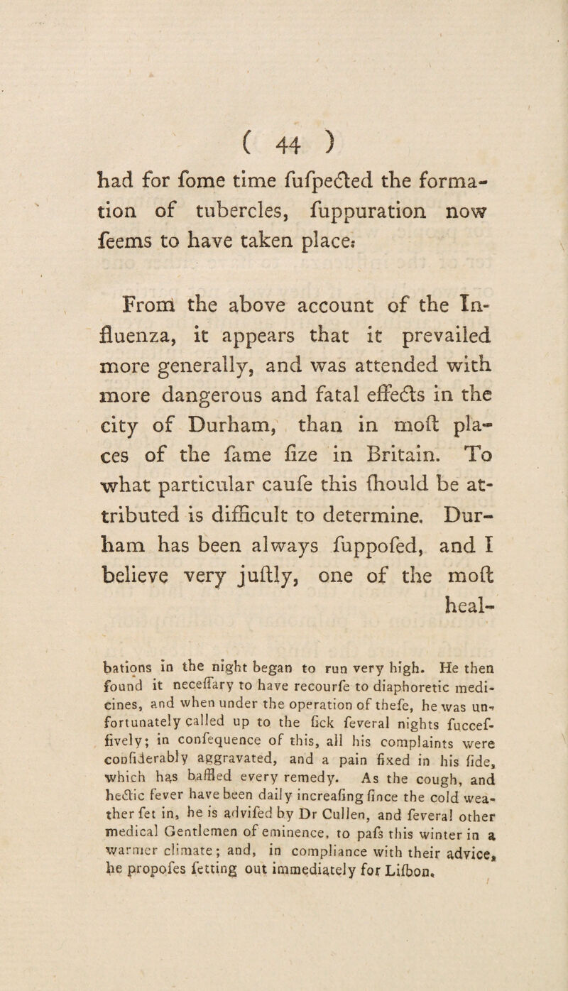 had for fome time fufpe<5ted the forma¬ tion of tubercles, fuppuration now feems to have taken place.* From the above account of the In¬ fluenza, it appears that it prevailed more generally, and was attended with more dangerous and fatal effects in the city of Durham, than in molt pla¬ ces of the fame fize in Britain. To what particular caufe this fhould be at¬ tributed is difficult to determine, Dur¬ ham has been always fuppofed, and I believe very juftly, one of the molt heal- bations in the night began to run very high. He then found it necefiary to have recourfe to diaphoretic medi¬ cines, and when under the operation of thefe, he was un-r fortunately called up to the fick feveral nights fuccef- fively; in confequence of this, all his complaints were confxderably aggravated, and a pain fixed in his fide, which has baffled every remedy. As the cough, and hedic fever have been daily increafing fince the cold wea¬ ther fet in, he is advifed by Dr Cullen, and feveral other medical Gentlemen of eminence, to pafs this winter in a warmer climate; and, in compliance with their advice, he propofes fetting out immediately for Lifflon, i