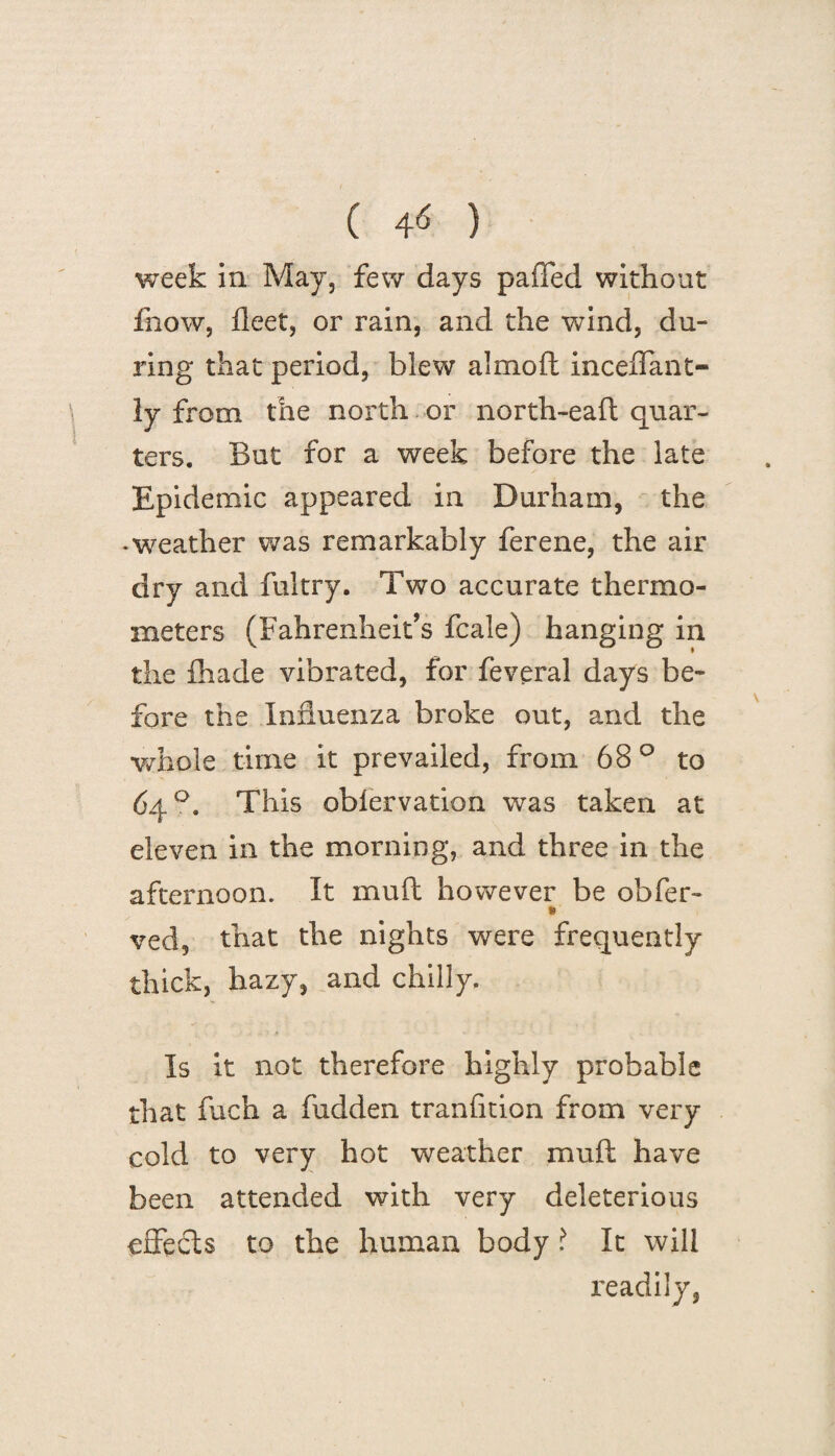 week in May, few days paffed without fiiow, fleet, or rain, and the wind, du¬ ring that period, blew almoft inceffant- ly from the north or north-eaft quar¬ ters. But for a week before the late Epidemic appeared in Durham, the -weather was remarkably ferene, the air dry and fultry. Two accurate thermo¬ meters (Fahrenheit’s fcale) hanging in the fiiade vibrated, for feveral days be¬ fore the Influenza broke out, and the whole time it prevailed, from 68 ° to 64°. This obfervation was taken at eleven in the morning, and three in the afternoon. It muft however be obfer- ved, that the nights were frequently thick, hazy, and chilly. Is it not therefore highly probable that fuch a hidden tranfition from very cold to very hot weather muft have been attended with very deleterious effects to the human body ? It will readily,