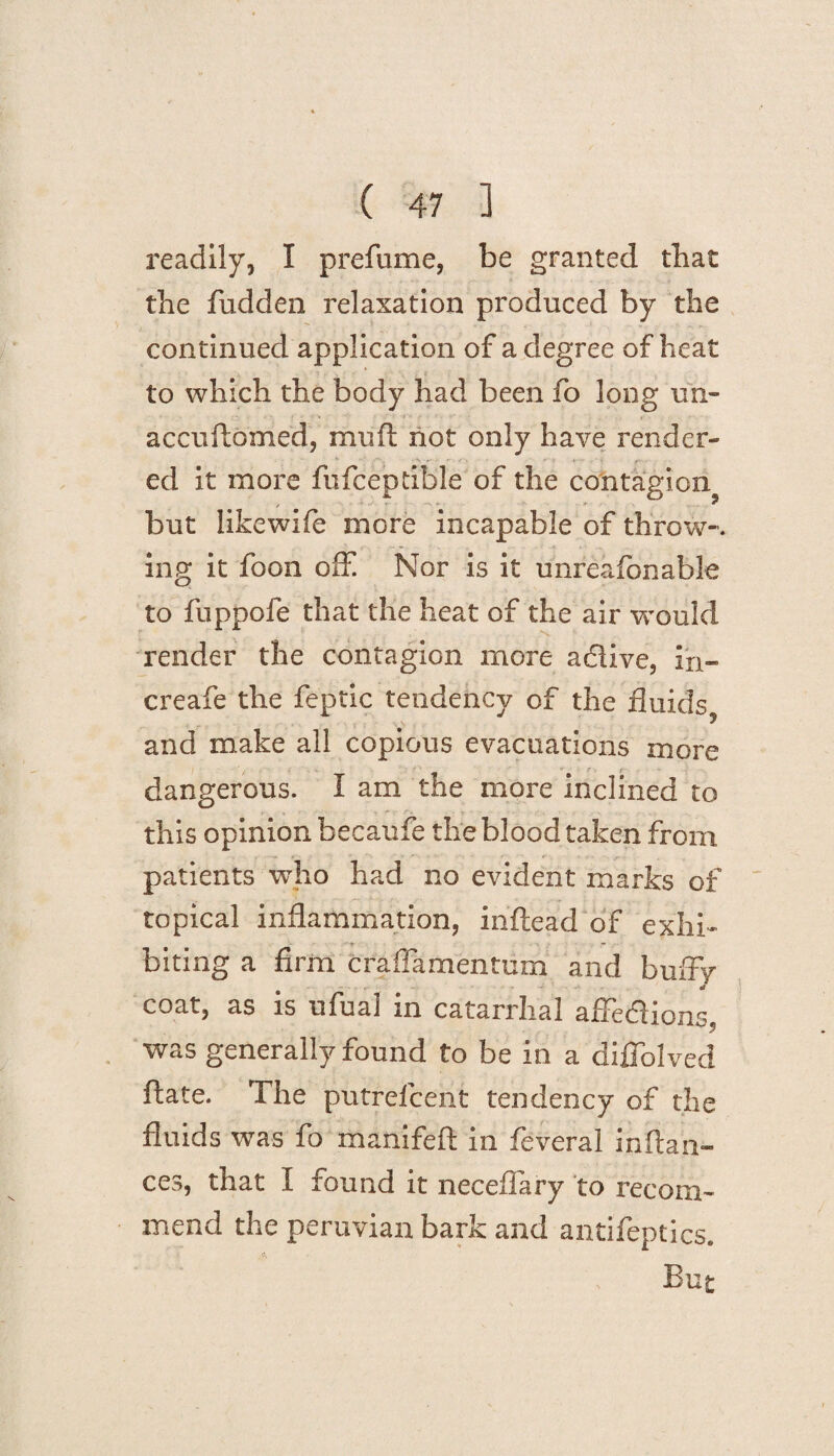 readily, I prefume, be granted that the fudden relaxation produced by the continued application of a degree of heat to which the body had been fo long un- accuftomed, muft not only have render¬ ed it more fufcepdble of the contagion but likewife more incapable of throw--, ing it foon off Nor is it unreafonable to fuppofe that the heat of the air would render the contagion more adlive, in- creafe the feptic tendency of the fluids, and make all copious evacuations more dangerous. I am the more inclined to this opinion becaufe the blood taken from patients who had no evident marks of topical inflammation, inftead of exhi¬ biting a firm craffamentum and buffy coat, as is ufua! in catarrhal affediions, was generally found to be in a diffolved ftate. The putrefcent tendency of the fluids was fo manifeft in feveral inftan- ces, that I found it neceffary to recom¬ mend the peruvian bark and antifeptics. But