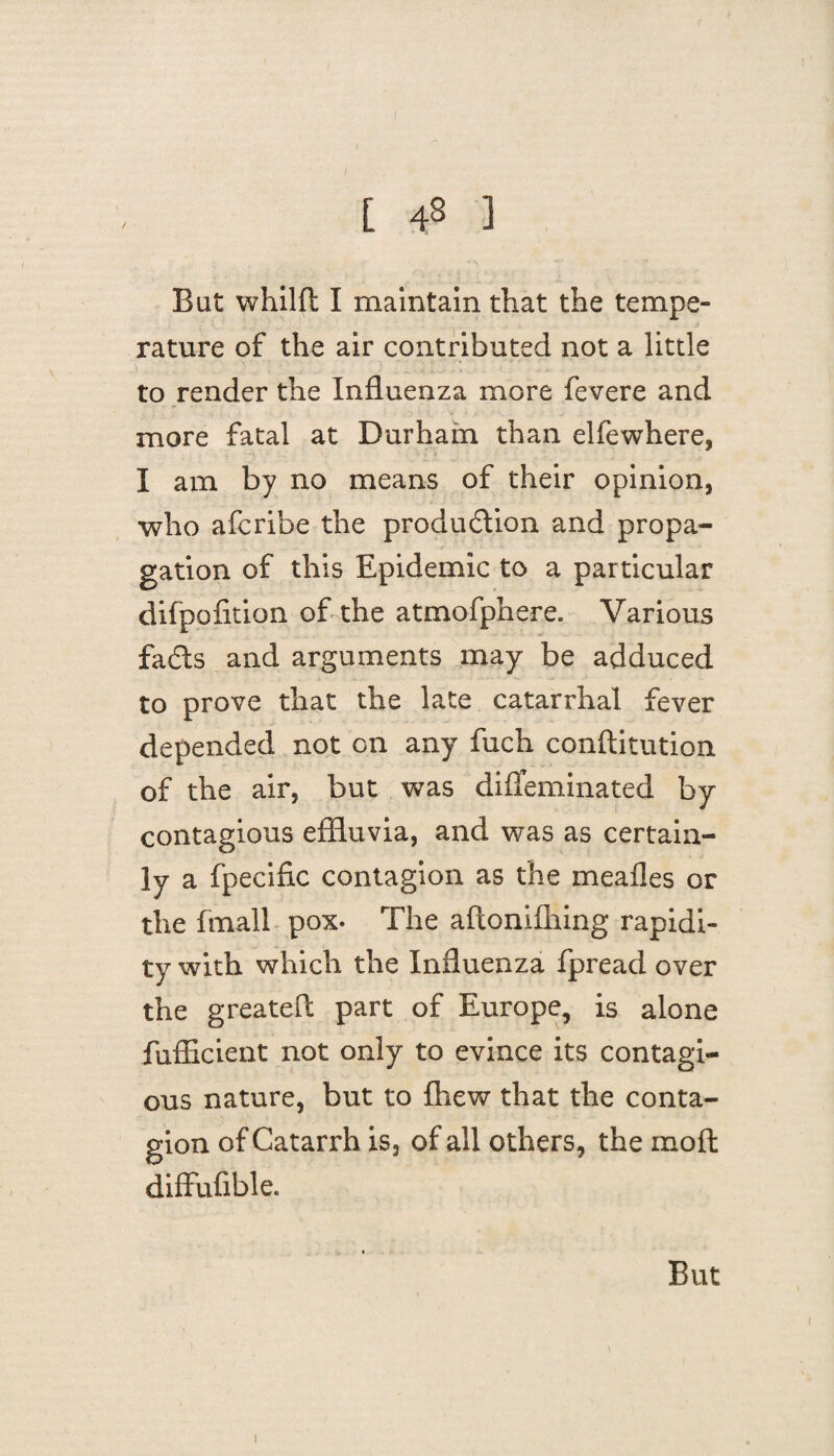 [ 43 ] But whilft I maintain that the tempe¬ rature of the air contributed not a little to render the Influenza more fevere and more fatal at Durham than elfewhere, I am by no means of their opinion, who afcribe the production and propa¬ gation of this Epidemic to a particular difpofition of the atmofphere. Various faCts and arguments may be adduced to prove that the late catarrhal fever depended not on any fuch conftitution of the air, but was diffeminated by contagious effluvia, and was as certain¬ ly a fpecific contagion as the mealies or the fmall pox- The aflonifhing rapidi¬ ty with which the Influenza fpread over the greateft part of Europe, is alone fufficient not only to evince its contagi¬ ous nature, but to fhew that the conta¬ gion of Catarrh is, of all others, the moil diffufible. But 1