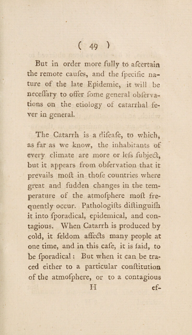 But in order more fully to afcertain the remote caufes, and the fpecific na¬ ture of the late Epidemic, it will be neceflary to offer fome general obierva- tions on the etiology of catarrhal fe¬ ver in general The Catarrh is a difeafe, to which, as far as we know, the inhabitants of every climate are more or lefs fubjecl, but it appears from obfervation that it prevails moft in thofe countries where great and fudden changes in the tem¬ perature of the atmofphere moft fre¬ quently occur. Pathologifts diftinguifh it into fporadical, epidemical, and con¬ tagious. When Catarrh is produced by cold, it feldom affedts many people at one time, and in this cafe, it is faid, to be fporadical: But when it can be tra¬ ced either to a particular conftitution of the atmofphere, or to a contagious H ef-